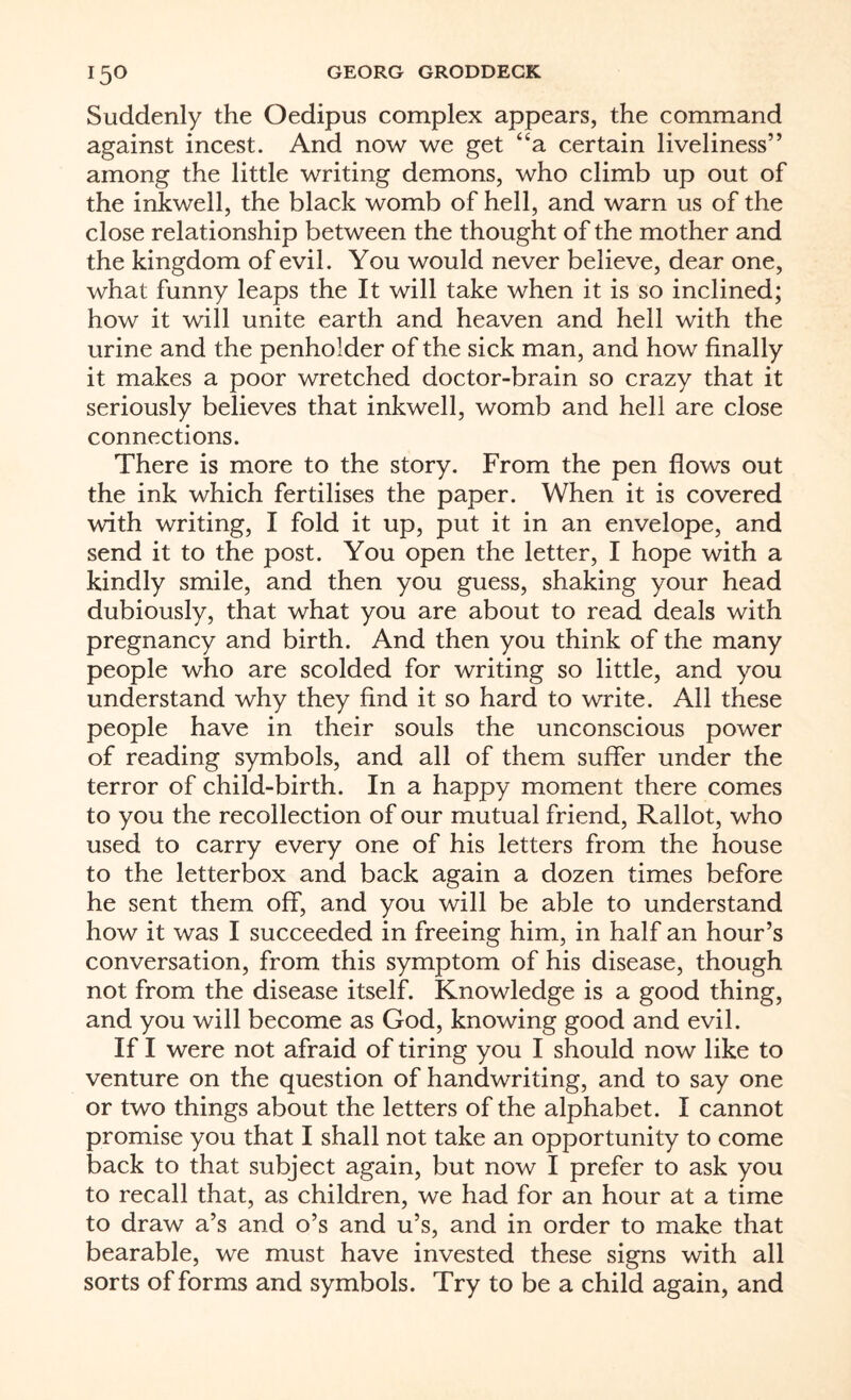 Suddenly the Oedipus complex appears, the command against incest. And now we get “a certain liveliness” among the little writing demons, who climb up out of the inkwell, the black womb of hell, and warn us of the close relationship between the thought of the mother and the kingdom of evil. You would never believe, dear one, what funny leaps the It will take when it is so inclined; how it will unite earth and heaven and hell with the urine and the penholder of the sick man, and how finally it makes a poor wretched doctor-brain so crazy that it seriously believes that inkwell, womb and hell are close connections. There is more to the story. From the pen flows out the ink which fertilises the paper. When it is covered with writing, I fold it up, put it in an envelope, and send it to the post. You open the letter, I hope with a kindly smile, and then you guess, shaking your head dubiously, that what you are about to read deals with pregnancy and birth. And then you think of the many people who are scolded for writing so little, and you understand why they find it so hard to write. All these people have in their souls the unconscious power of reading symbols, and all of them suffer under the terror of child-birth. In a happy moment there comes to you the recollection of our mutual friend, Rallot, who used to carry every one of his letters from the house to the letterbox and back again a dozen times before he sent them off, and you will be able to understand how it was I succeeded in freeing him, in half an hour’s conversation, from this symptom of his disease, though not from the disease itself. Knowledge is a good thing, and you will become as God, knowing good and evil. If I were not afraid of tiring you I should now like to venture on the question of handwriting, and to say one or two things about the letters of the alphabet. I cannot promise you that I shall not take an opportunity to come back to that subject again, but now I prefer to ask you to recall that, as children, we had for an hour at a time to draw a’s and o’s and u’s, and in order to make that bearable, we must have invested these signs with all sorts of forms and symbols. Try to be a child again, and