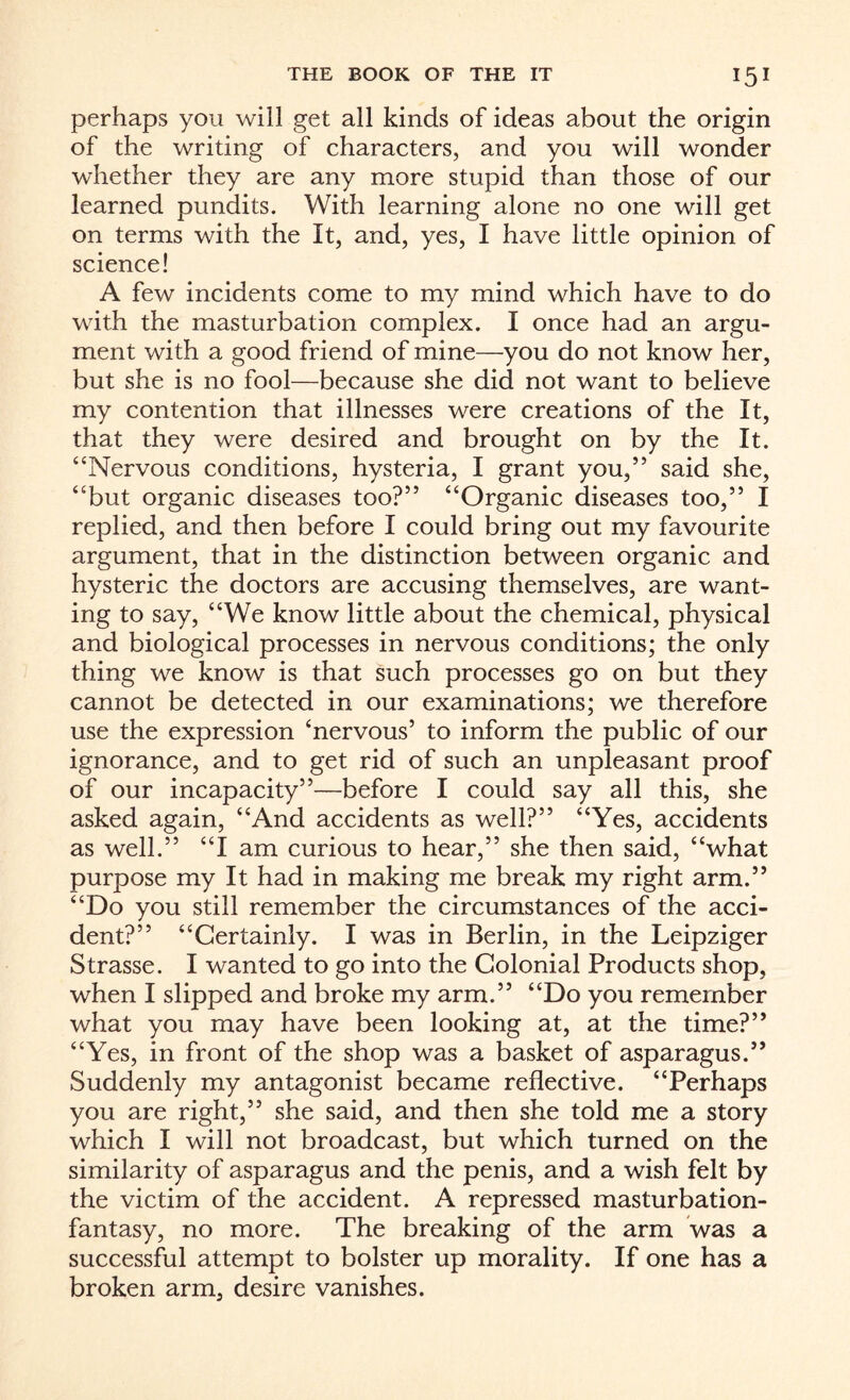 perhaps you will get all kinds of ideas about the origin of the writing of characters, and you will wonder whether they are any more stupid than those of our learned pundits. With learning alone no one will get on terms with the It, and, yes, I have little opinion of science! A few incidents come to my mind which have to do with the masturbation complex. I once had an argu¬ ment with a good friend of mine—you do not know her, but she is no fool—because she did not want to believe my contention that illnesses were creations of the It, that they were desired and brought on by the It. “Nervous conditions, hysteria, I grant you,” said she, “but organic diseases too?” “Organic diseases too,” I replied, and then before I could bring out my favourite argument, that in the distinction between organic and hysteric the doctors are accusing themselves, are want¬ ing to say, “We know little about the chemical, physical and biological processes in nervous conditions; the only thing we know is that such processes go on but they cannot be detected in our examinations; we therefore use the expression ‘nervous’ to inform the public of our ignorance, and to get rid of such an unpleasant proof of our incapacity”—before I could say all this, she asked again, “And accidents as well?” “Yes, accidents as well.” “I am curious to hear,” she then said, “what purpose my It had in making me break my right arm.” “Do you still remember the circumstances of the acci¬ dent?” “Certainly. I was in Berlin, in the Leipziger Strasse. I wanted to go into the Colonial Products shop, when I slipped and broke my arm.” “Do you remember what you may have been looking at, at the time?” “Yes, in front of the shop was a basket of asparagus.” Suddenly my antagonist became reflective. “Perhaps you are right,” she said, and then she told me a story which I will not broadcast, but which turned on the similarity of asparagus and the penis, and a wish felt by the victim of the accident. A repressed masturbation- fantasy, no more. The breaking of the arm was a successful attempt to bolster up morality. If one has a broken arm, desire vanishes.