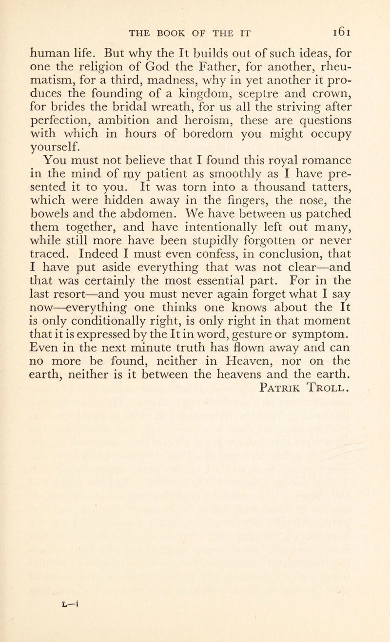 human life. But why the It builds out of such ideas, for one the religion of God the Father, for another, rheu¬ matism, for a third, madness, why in yet another it pro¬ duces the founding of a kingdom, sceptre and crown, for brides the bridal wreath, for us all the striving after perfection, ambition and heroism, these are questions with which in hours of boredom you might occupy yourself. You must not believe that I found this royal romance in the mind of my patient as smoothly as I have pre¬ sented it to you. It was torn into a thousand tatters, which were hidden away in the fingers, the nose, the bowels and the abdomen. We have between us patched them together, and have intentionally left out many, while still more have been stupidly forgotten or never traced. Indeed I must even confess, in conclusion, that I have put aside everything that was not clear—and that was certainly the most essential part. For in the last resort—and you must never again forget what I say now—everything one thinks one knows about the It is only conditionally right, is only right in that moment that it is expressed by the It in word, gesture or symptom. Even in the next minute truth has flown away and can no more be found, neither in Heaven, nor on the earth, neither is it between the heavens and the earth. Patrik Troll. L—1