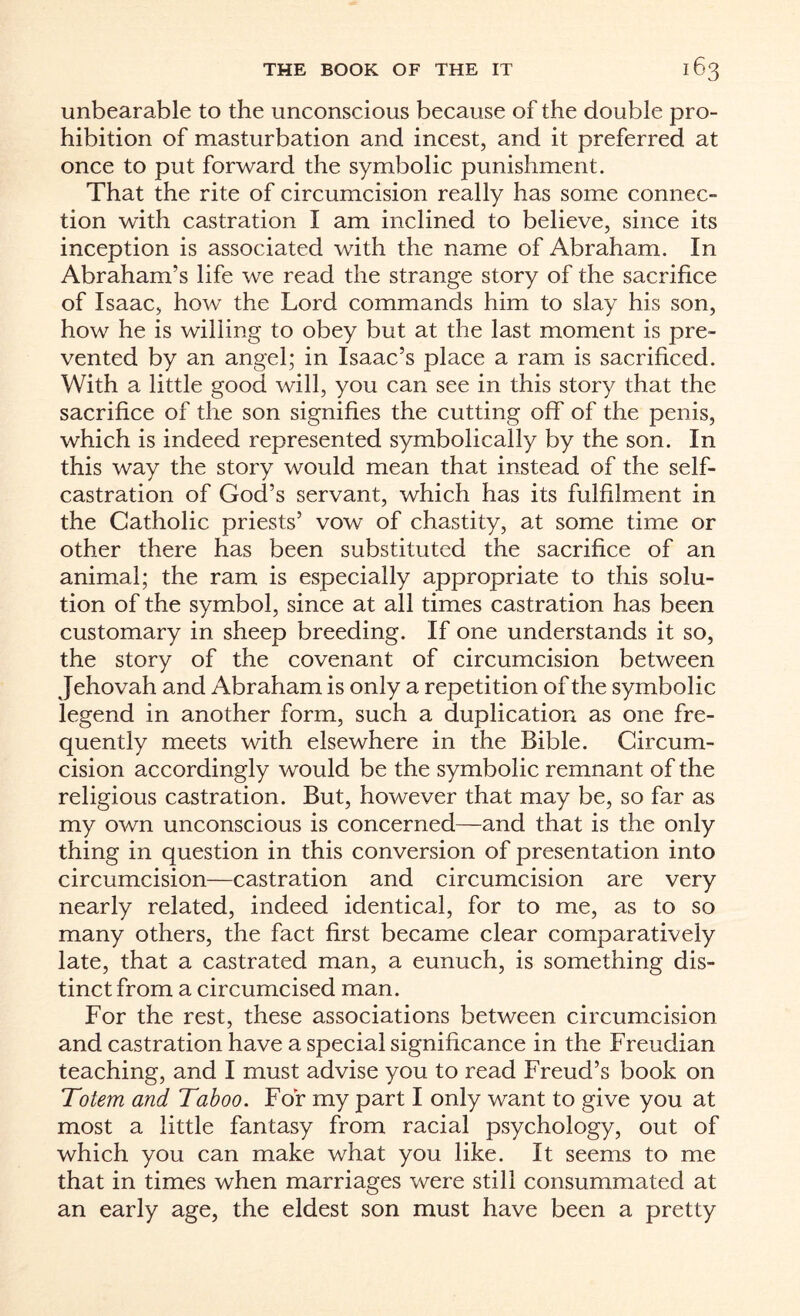 unbearable to the unconscious because of the double pro¬ hibition of masturbation and incest, and it preferred at once to put forward the symbolic punishment. That the rite of circumcision really has some connec¬ tion with castration I am inclined to believe, since its inception is associated with the name of Abraham. In Abraham’s life we read the strange story of the sacrifice of Isaac, how the Lord commands him to slay his son, how he is willing to obey but at the last moment is pre¬ vented by an angel; in Isaac’s place a ram is sacrificed. With a little good will, you can see in this story that the sacrifice of the son signifies the cutting off' of the penis, which is indeed represented symbolically by the son. In this way the story would mean that instead of the self¬ castration of God’s servant, which has its fulfilment in the Catholic priests’ vow of chastity, at some time or other there has been substituted the sacrifice of an animal; the ram is especially appropriate to this solu¬ tion of the symbol, since at all times castration has been customary in sheep breeding. If one understands it so, the story of the covenant of circumcision between Jehovah and Abraham is only a repetition of the symbolic legend in another form, such a duplication as one fre¬ quently meets with elsewhere in the Bible. Circum¬ cision accordingly would be the symbolic remnant of the religious castration. But, however that may be, so far as my own unconscious is concerned—and that is the only thing in question in this conversion of presentation into circumcision—castration and circumcision are very nearly related, indeed identical, for to me, as to so many others, the fact first became clear comparatively late, that a castrated man, a eunuch, is something dis¬ tinct from a circumcised man. For the rest, these associations between circumcision and castration have a special significance in the Freudian teaching, and I must advise you to read Freud’s book on Totem and Taboo. For my part I only want to give you at most a little fantasy from racial psychology, out of which you can make what you like. It seems to me that in times when marriages were still consummated at an early age, the eldest son must have been a pretty