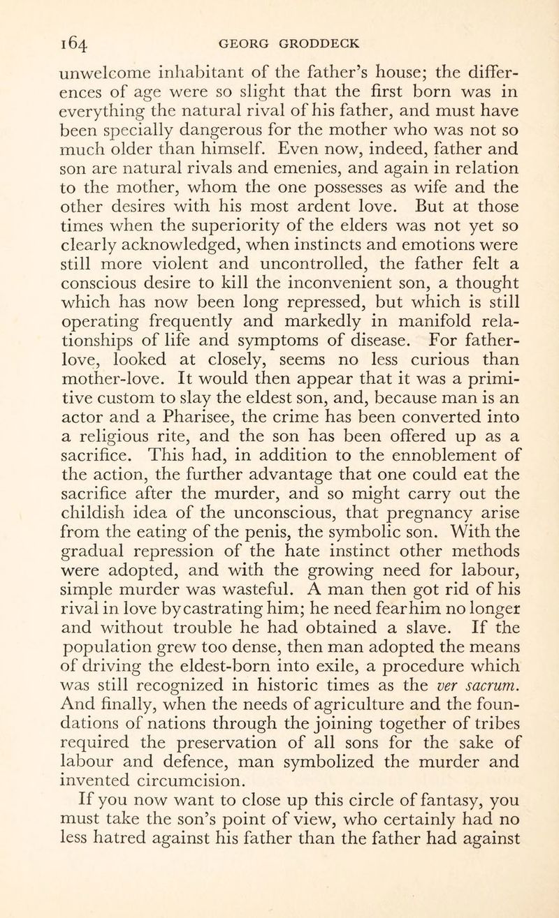unwelcome inhabitant of the father’s house; the differ¬ ences of age were so slight that the first born was in everything the natural rival of his father, and must have been specially dangerous for the mother who was not so much older than himself. Even now, indeed, father and son are natural rivals and emenies, and again in relation to the mother, whom the one possesses as wife and the other desires with his most ardent love. But at those times when the superiority of the elders was not yet so clearly acknowledged, when instincts and emotions were still more violent and uncontrolled, the father felt a conscious desire to kill the inconvenient son, a thought which has now been long repressed, but which is still operating frequently and markedly in manifold rela¬ tionships of life and symptoms of disease. For father- love, looked at closely, seems no less curious than mother-love. It would then appear that it was a primi¬ tive custom to slay the eldest son, and, because man is an actor and a Pharisee, the crime has been converted into a religious rite, and the son has been offered up as a sacrifice. This had, in addition to the ennoblement of the action, the further advantage that one could eat the sacrifice after the murder, and so might carry out the childish idea of the unconscious, that pregnancy arise from the eating of the penis, the symbolic son. With the gradual repression of the hate instinct other methods were adopted, and with the growing need for labour, simple murder was wasteful. A man then got rid of his rival in love by castrating him; he need fear him no longer and without trouble he had obtained a slave. If the population grew too dense, then man adopted the means of driving the eldest-born into exile, a procedure which was still recognized in historic times as the ver sacrum. And finally, when the needs of agriculture and the foun¬ dations of nations through the joining together of tribes required the preservation of all sons for the sake of labour and defence, man symbolized the murder and invented circumcision. If you now want to close up this circle of fantasy, you must take the son’s point of view, who certainly had no less hatred against his father than the father had against