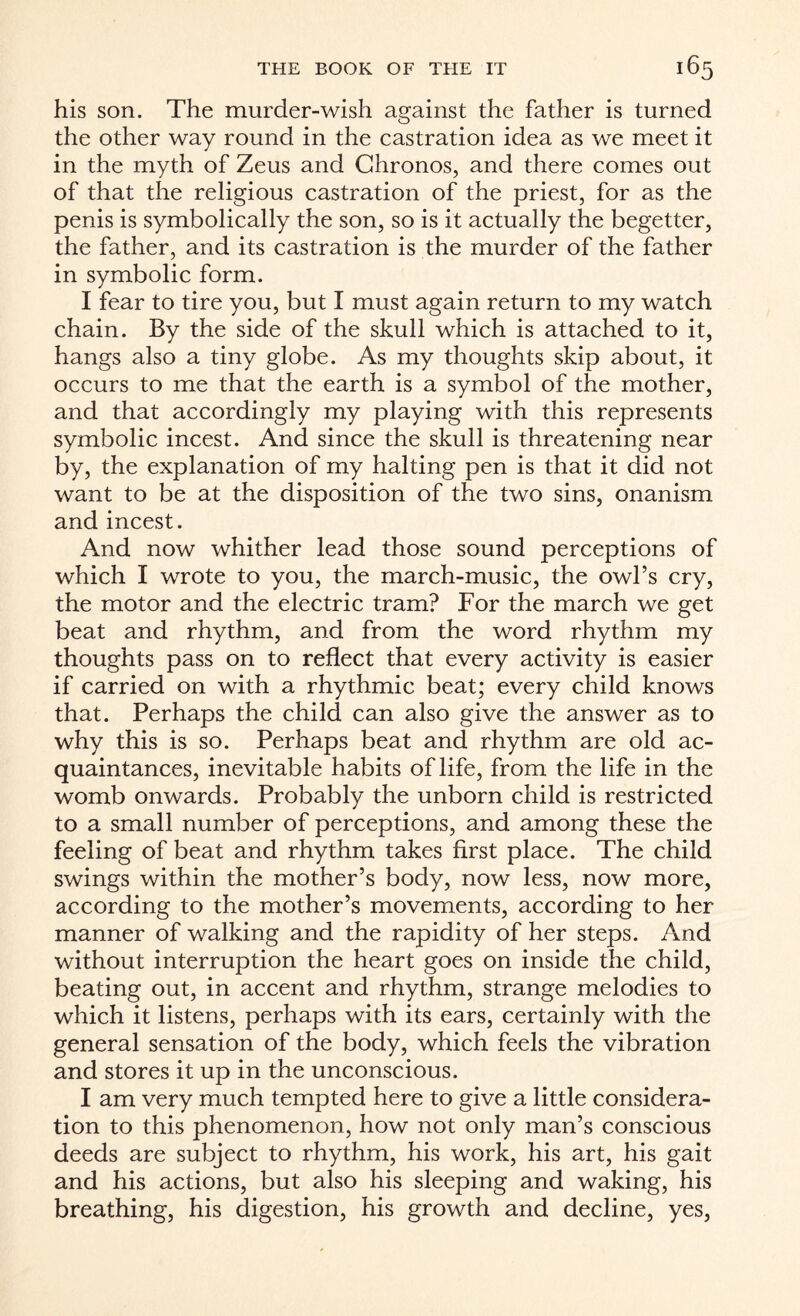 his son. The murder-wish against the father is turned the other way round in the castration idea as we meet it in the myth of Zeus and Chronos, and there comes out of that the religious castration of the priest, for as the penis is symbolically the son, so is it actually the begetter, the father, and its castration is the murder of the father in symbolic form. I fear to tire you, but I must again return to my watch chain. By the side of the skull which is attached to it, hangs also a tiny globe. As my thoughts skip about, it occurs to me that the earth is a symbol of the mother, and that accordingly my playing with this represents symbolic incest. And since the skull is threatening near by, the explanation of my halting pen is that it did not want to be at the disposition of the two sins, onanism and incest. Amd now whither lead those sound perceptions of which I wrote to you, the march-music, the owl’s cry, the motor and the electric tram? For the march we get beat and rhythm, and from the word rhythm my thoughts pass on to reflect that every activity is easier if carried on with a rhythmic beat; every child knows that. Perhaps the child can also give the answer as to why this is so. Perhaps beat and rhythm are old ac¬ quaintances, inevitable h abits of life, from the life in the womb onwards. Probably the unborn child is restricted to a small number of perceptions, and among these the feeling of beat and rhythm takes first place. The child swings within the mother’s body, now less, now more, according to the mother’s movements, according to her manner of walking and the rapidity of her steps. And without interruption the heart goes on inside the child, beating out, in accent and rhythm, strange melodies to which it listens, perhaps with its ears, certainly with the general sensation of the body, which feels the vibration and stores it up in the unconscious. I am very much tempted here to give a little considera¬ tion to this phenomenon, how not only man’s conscious deeds are subject to rhythm, his work, his art, his gait and his actions, but also his sleeping and waking, his breathing, his digestion, his growth and decline, yes,