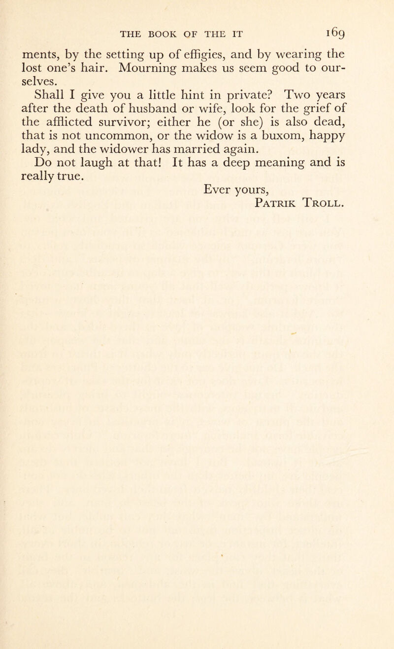 ments, by the setting up of effigies, and by wearing the lost one’s hair. Mourning makes us seem good to our¬ selves. Shall I give you a little hint in private? Two years after the death of husband or wife, look for the grief of the afflicted survivor; either he (or she) is also dead, that is not uncommon, or the widow is a buxom, happy lady, and the widower has married again. Do not laugh at that! It has a deep meaning and is really true. Ever yours, Patrik Troll.