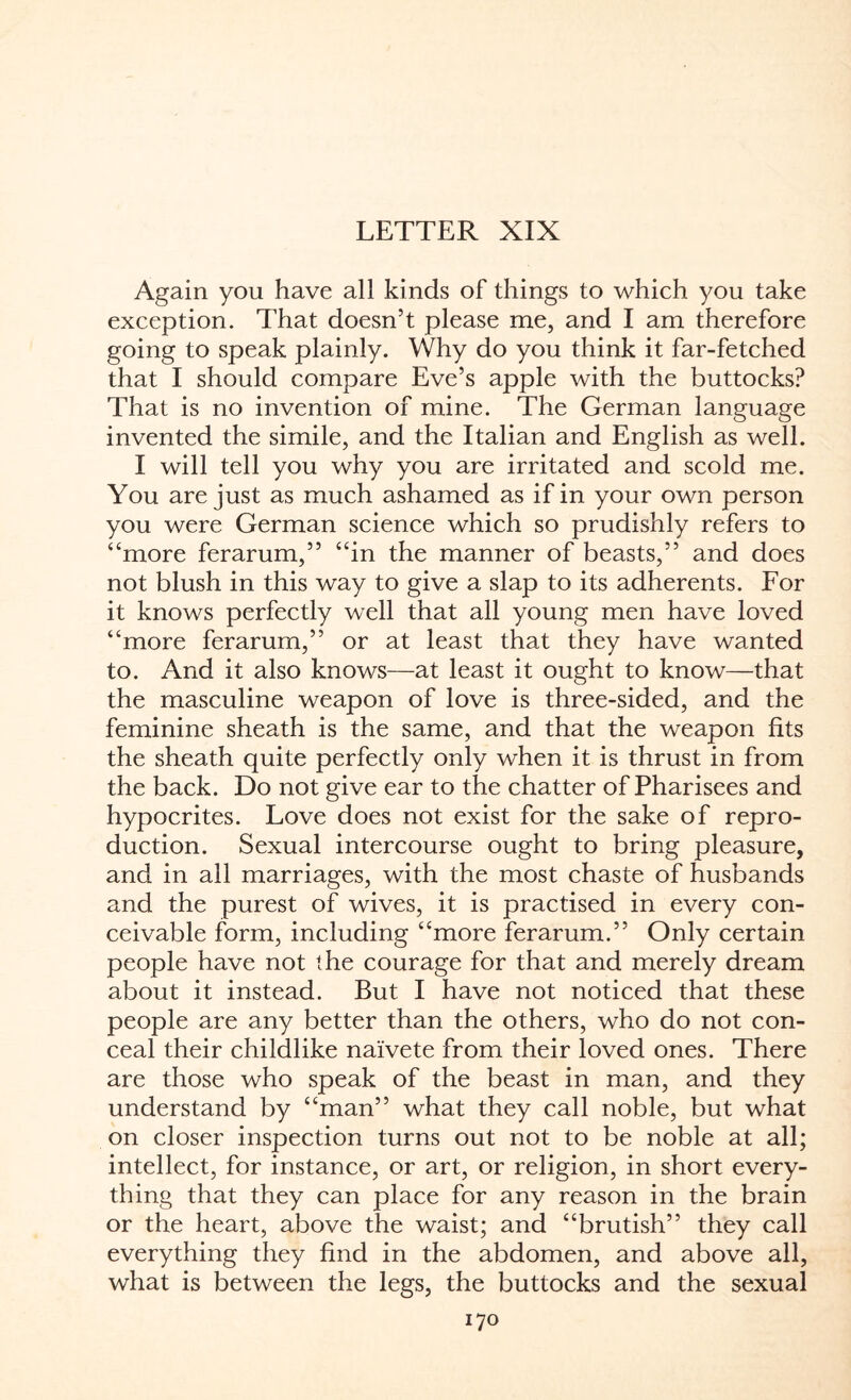LETTER XIX Again you have all kinds of things to which you take exception. That doesn’t please me, and I am therefore going to speak plainly. Why do you think it far-fetched that I should compare Eve’s apple with the buttocks? That is no invention of mine. The German language invented the simile, and the Italian and English as well. I will tell you why you are irritated and scold me. You are just as much ashamed as if in your own person you were German science which so prudishly refers to “more ferarum,” “in the manner of beasts,” and does not blush in this way to give a slap to its adherents. For it knows perfectly well that all young men have loved “more ferarum,” or at least that they have wanted to. And it also knows—at least it ought to know—that the masculine weapon of love is three-sided, and the feminine sheath is the same, and that the weapon fits the sheath quite perfectly only when it is thrust in from the back. Do not give ear to the chatter of Pharisees and hypocrites. Love does not exist for the sake of repro¬ duction. Sexual intercourse ought to bring pleasure, and in all marriages, with the most chaste of husbands and the purest of wives, it is practised in every con¬ ceivable form, including “more ferarum.” Only certain people have not the courage for that and merely dream about it instead. But I have not noticed that these people are any better than the others, who do not con¬ ceal their childlike naivete from their loved ones. There are those who speak of the beast in man, and they understand by “man” what they call noble, but what on closer inspection turns out not to be noble at all; intellect, for instance, or art, or religion, in short every¬ thing that they can place for any reason in the brain or the heart, above the waist; and “brutish” they call everything they find in the abdomen, and above all, what is between the legs, the buttocks and the sexual