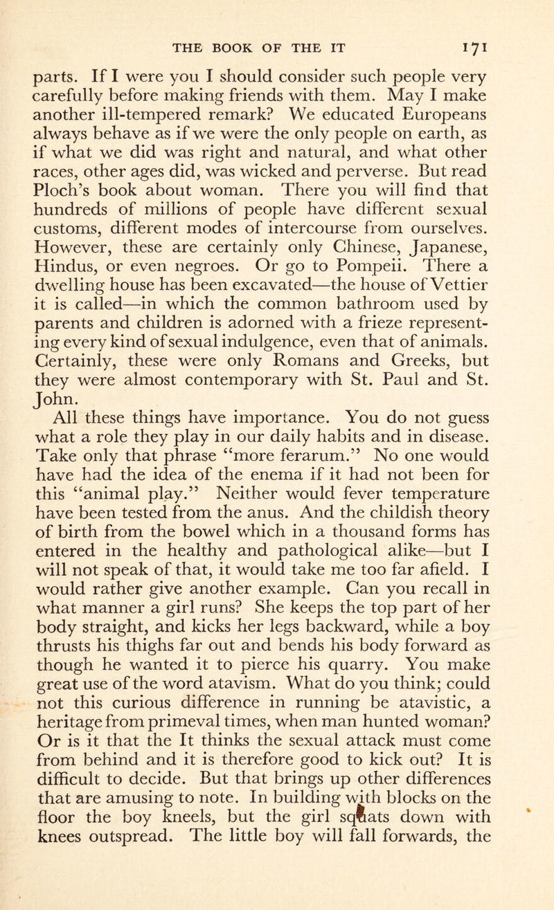 parts. If I were you I should consider such people very carefully before making friends with them. May I make another ill-tempered remark? We educated Europeans always behave as if we were the only people on earth, as if what we did was right and natural, and what other races, other ages did, was wicked and perverse. But read Ploch’s book about woman. There you will find that hundreds of millions of people have different sexual customs, different modes of intercourse from ourselves. However, these are certainly only Chinese, Japanese, Hindus, or even negroes. Or go to Pompeii. There a dwelling house has been excavated—the house of Vettier it is called—in which the common bathroom used by parents and children is adorned with a frieze represent¬ ing every kind of sexual indulgence, even that of animals. Certainly, these were only Romans and Greeks, but they were almost contemporary with St. Paul and St. John. All these things have importance. You do not guess what a role they play in our daily habits and in disease. Take only that phrase “more ferarum.” No one would have had the idea of the enema if it had not been for this “animal play.” Neither would fever temperature have been tested from the anus. And the childish theory of birth from the bowel which in a thousand forms has entered in the healthy and pathological alike—but I will not speak of that, it would take me too far afield. I would rather give another example. Can you recall in what manner a girl runs? She keeps the top part of her body straight, and kicks her legs backward, while a boy thrusts his thighs far out and bends his body forward as though he wanted it to pierce his quarry. You make great use of the word atavism. What do you think; could not this curious difference in running be atavistic, a heritage from primeval times, when man hunted woman? Or is it that the It thinks the sexual attack must come from behind and it is therefore good to kick out? It is difficult to decide. But that brings up other differences that are amusing to note. In building with blocks on the floor the boy kneels, but the girl sqtiats down with knees outspread. The little boy will fall forwards, the
