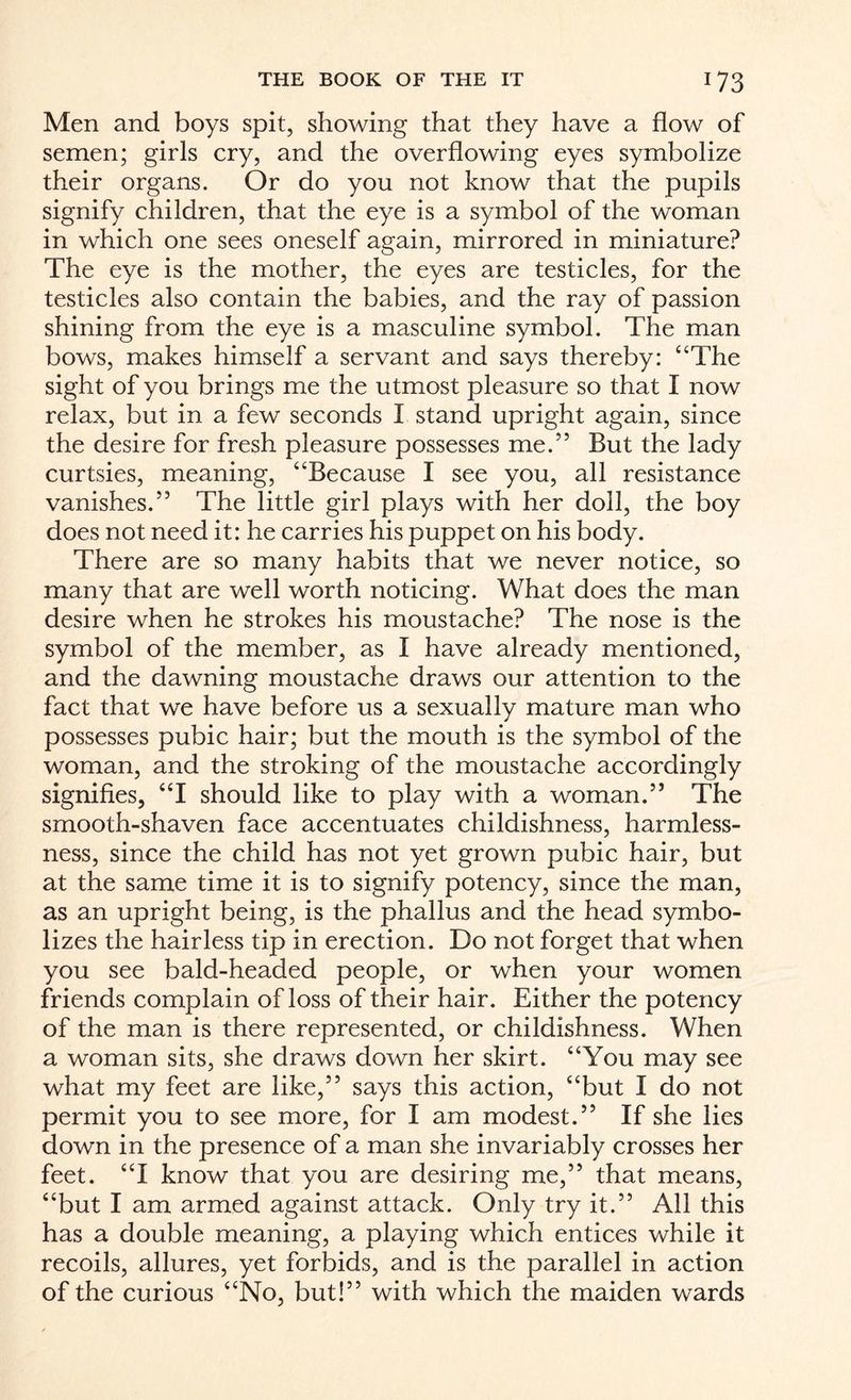 Men and boys spit, showing that they have a flow of semen; girls cry, and the overflowing eyes symbolize their organs. Or do you not know that the pupils signify children, that the eye is a symbol of the woman in which one sees oneself again, mirrored in miniature? The eye is the mother, the eyes are testicles, for the testicles also contain the babies, and the ray of passion shining from the eye is a masculine symbol. The man bows, makes himself a servant and says thereby: “The sight of you brings me the utmost pleasure so that I now relax, but in a few seconds I stand upright again, since the desire for fresh pleasure possesses me.” But the lady curtsies, meaning, “Because I see you, all resistance vanishes.” The little girl plays with her doll, the boy does not need it: he carries his puppet on his body. There are so many habits that we never notice, so many that are well worth noticing. What does the man desire when he strokes his moustache? The nose is the symbol of the member, as I have already mentioned, and the dawning moustache draws our attention to the fact that we have before us a sexually mature man who possesses pubic hair; but the mouth is the symbol of the woman, and the stroking of the moustache accordingly signifies, “I should like to play with a woman.” The smooth-shaven face accentuates childishness, harmless¬ ness, since the child has not yet grown pubic hair, but at the same time it is to signify potency, since the man, as an upright being, is the phallus and the head symbo¬ lizes the hairless tip in erection. Do not forget that when you see bald-headed people, or when your women friends complain of loss of their hair. Either the potency of the man is there represented, or childishness. When a woman sits, she draws down her skirt. “You may see what my feet are like,” says this action, “but I do not permit you to see more, for I am modest.” If she lies down in the presence of a man she invariably crosses her feet. “I know that you are desiring me,” that means, “but I am armed against attack. Only try it.” All this has a double meaning, a playing which entices while it recoils, allures, yet forbids, and is the parallel in action of the curious “No, but!” with which the maiden wards