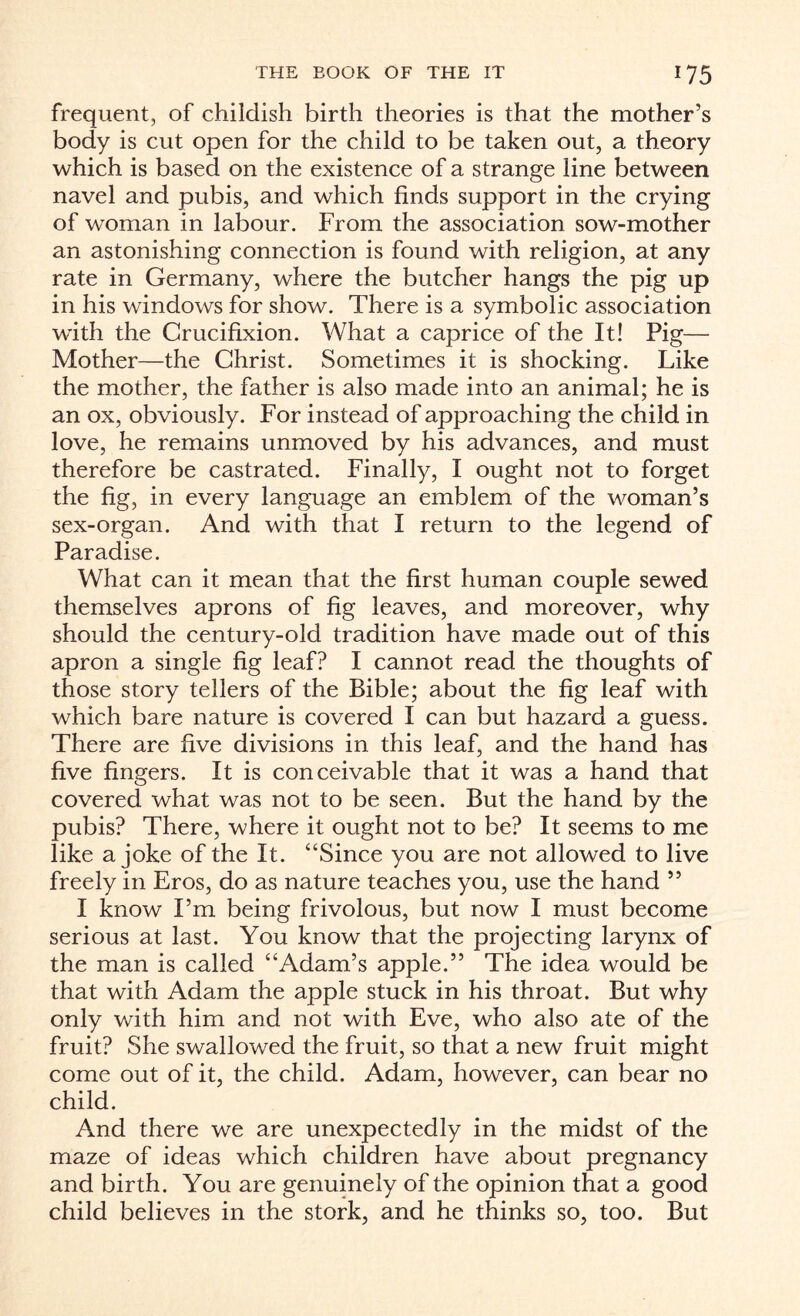 frequent, of childish birth theories is that the mother’s body is cut open for the child to be taken out, a theory which is based on the existence of a strange line between navel and pubis, and which finds support in the crying of woman in labour. From the association sow-mother an astonishing connection is found with religion, at any rate in Germany, where the butcher hangs the pig up in his windows for show. There is a symbolic association with the Crucifixion. What a caprice of the It! Pig— Mother—the Christ. Sometimes it is shocking. Like the mother, the father is also made into an animal; he is an ox, obviously. For instead of approaching the child in love, he remains unmoved by his advances, and must therefore be castrated. Finally, I ought not to forget the fig, in every language an emblem of the woman’s sex-organ. And with that I return to the legend of Paradise. What can it mean that the first human couple sewed themselves aprons of fig leaves, and moreover, why should the century-old tradition have made out of this apron a single fig leaf? I cannot read the thoughts of those story tellers of the Bible; about the fig leaf with which bare nature is covered I can but hazard a guess. There are five divisions in this leaf, and the hand has five fingers. It is conceivable that it was a hand that covered what was not to be seen. But the hand by the pubis? There, where it ought not to be? It seems to me like a joke of the It. “Since you are not allowed to live freely in Eros, do as nature teaches you, use the hand ” I know I’m being frivolous, but now I must become serious at last. You know that the projecting larynx of the man is called “Adam’s apple.” The idea would be that with Adam the apple stuck in his throat. But why only with him and not with Eve, who also ate of the fruit? She swallowed the fruit, so that a new fruit might come out of it, the child. Adam, however, can bear no child. And there we are unexpectedly in the midst of the maze of ideas which children have about pregnancy and birth. You are genuinely of the opinion that a good child believes in the stork, and he thinks so, too. But