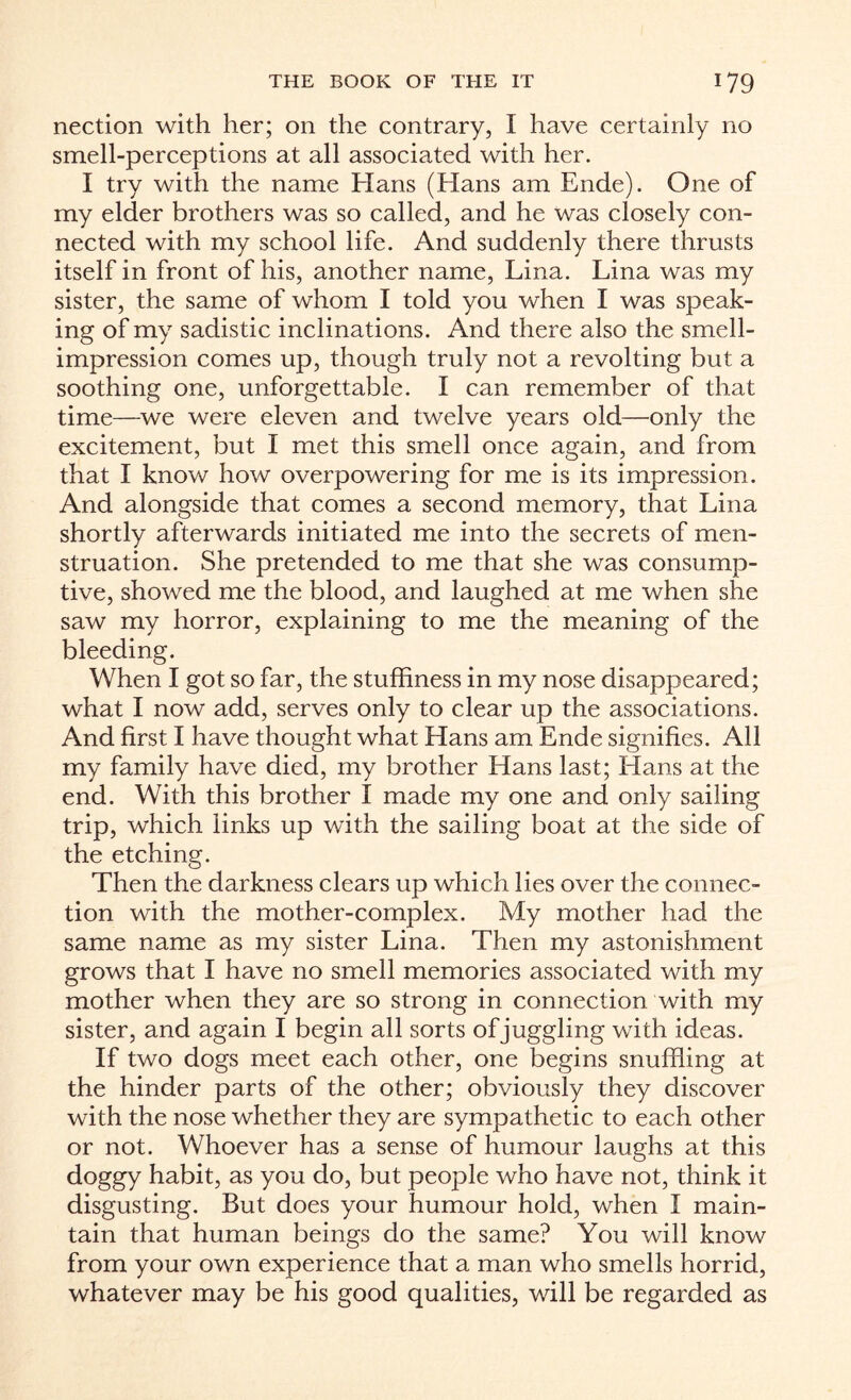 nection with her; on the contrary, I have certainly no smell-perceptions at all associated with her. I try with the name Hans (Flans am Ende). One of my elder brothers was so called, and he was closely con¬ nected with my school life. And suddenly there thrusts itself in front of his, another name, Lina. Lina was my sister, the same of whom I told you when I was speak¬ ing of my sadistic inclinations. And there also the smell- impression comes up, though truly not a revolting but a soothing one, unforgettable. I can remember of that time—we were eleven and twelve years old—only the excitement, but I met this smell once again, and from that I know how overpowering for me is its impression. And alongside that comes a second memory, that Lina shortly afterwards initiated me into the secrets of men¬ struation. She pretended to me that she was consump¬ tive, showed me the blood, and laughed at me when she saw my horror, explaining to me the meaning of the bleeding. When I got so far, the stuffiness in my nose disappeared; what I now add, serves only to clear up the associations. And first I have thought what Hans am Ende signifies. All my family have died, my brother Hans last; Hans at the end. With this brother I made my one and only sailing trip, which links up with the sailing boat at the side of the etching. Then the darkness clears up which Lies over the connec¬ tion with the mother-complex. My mother had the same name as my sister Lina. Then my astonishment grows that I have no smell memories associated with my mother when they are so strong in connection with my sister, and again I begin all sorts of juggling with ideas. If two dogs meet each other, one begins snuffling at the hinder parts of the other; obviously they discover with the nose whether they are sympathetic to each other or not. Whoever has a sense of humour laughs at this doggy habit, as you do, but people who have not, think it disgusting. But does your humour hold, when I main¬ tain that human beings do the same? You will know from your own experience that a man who smells horrid, whatever may be his good qualities, will be regarded as