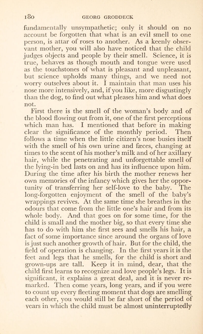 fundamentally unsympathetic; only it should on no account be forgotten that what is an evil smell to one person, is attar of roses to another. As a keenly obser¬ vant mother, you will also have noticed that the child judges objects and people by their smell. Science, it is true, behaves as though mouth and tongue were used as the touchstones of what is pleasant and unpleasant, but science upholds many things, and we need not worry outselves about it. I maintain that man uses his nose more intensively, and, if you like, more disgustingly than the dog, to find out what pleases him and what does not. First there is the smell of the woman’s body and of the blood flowing out from it, one of the first perceptions which man has. I mentioned that before in making clear the significance of the monthly period. Then follows a time when the little citizen’s nose busies itself with the smell of his own urine and faeces, changing at times to the scent of his mother’s milk and of her axillary hair, while the penetrating and unforgettable smell of the lying-in bed lasts on and has its influence upon him. During the time after his birth the mother renews her own memories of the infancy which gives her the oppor¬ tunity of transferring her self-love to the baby. The long-forgotten enjoyment of the smell of the baby’s wrappings revives. At the same time she breathes in the odours that come from the little one’s hair and from its whole body. And that goes on for some time, for the child is small and the mother big, so that every time she has to do with him she first sees and smells his hair, a fact of some importance since around the organs of love is just such another growth of hair. But for the child, the field of operation is changing. In the first years it is the feet and legs that he smells, for the child is short and grown-ups are tall. Keep it in mind, dear, that the child first learns to recognize and love people’s legs. It is significant, it explains a great deal, and it is never re¬ marked. Then come years, long years, and if you were to count up every fleeting moment that dogs are smelling each other, you would still be far short of the period of Years in which the child must be almost uninterruptedly
