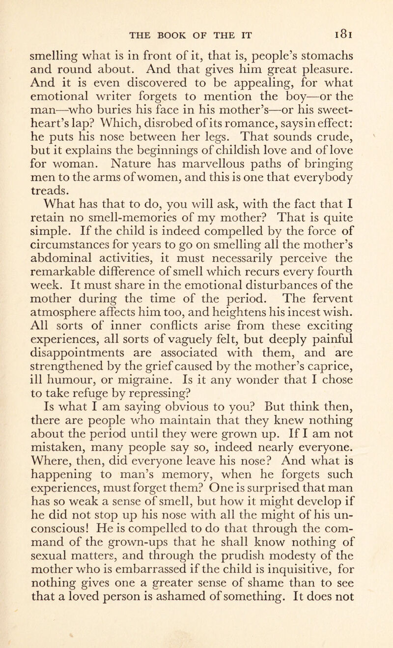 smelling what is in front of it, that is, people’s stomachs and round about. And that gives him great pleasure. And it is even discovered to be appealing, for what emotional writer forgets to mention the boy—or the man—who buries his face in his mother’s—or his sweet¬ heart’s lap? Which, disrobed of its romance, says in effect: he puts his nose between her legs. That sounds crude, but it explains the beginnings of childish love and of love for woman. Nature has marvellous paths of bringing men to the arms of women, and this is one that everybody treads. What has that to do, you will ask, with the fact that I retain no smell-memories of my mother? That is quite simple. If the child is indeed compelled by the force of circumstances for years to go on smelling all the mother’s abdominal activities, it must necessarily perceive the remarkable difference of smell which recurs every fourth week. It must share in the emotional disturbances of the mother during the time of the period. The fervent atmosphere affects him too, and heightens his incest wish. All sorts of inner conflicts arise from these exciting experiences, all sorts of vaguely felt, but deeply painful disappointments are associated with them, and are strengthened by the grief caused by the mother’s caprice, ill humour, or migraine. Is it any wonder that I chose to take refuge by repressing? Is what I am saying obvious to you? But think then, there are people who maintain that they knew nothing about the period until they were grown up. If I am not mistaken, many people say so, indeed nearly everyone. Where, then, did everyone leave his nose? And what is happening to man’s memory, when he forgets such experiences, must forget them? One is surprised that man has so weak a sense of smell, but how it might develop if he did not stop up his nose with all the might of his un¬ conscious! He is compelled to do that through the com¬ mand of the grown-ups that he shall know nothing of sexual matters, and through the prudish modesty of the mother who is embarrassed if the child is inquisitive, for nothing gives one a greater sense of shame than to see that a loved person is ashamed of something. It does not