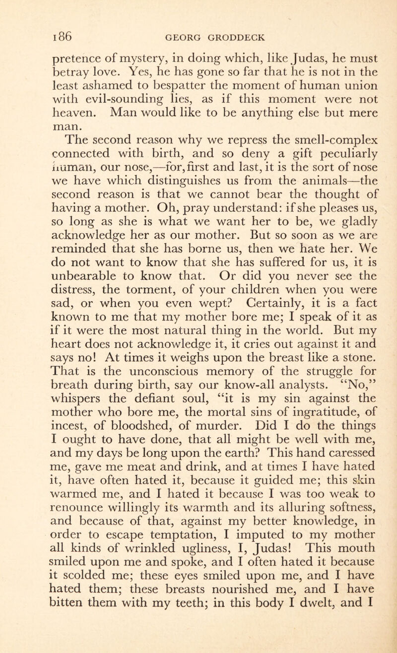 pretence of mystery, in doing which, like Judas, he must betray love. Yes, he has gone so far that he is not in the least ashamed to bespatter the moment of human union with evil-sounding lies, as if this moment were not heaven. Man would like to be anything else but mere man. The second reason why we repress the smell-complex connected with birth, and so deny a gift peculiarly human, our nose,—for, first and last, it is the sort of nose we have which distinguishes us from the animals—the second reason is that we cannot bear the thought of having a mother. Oh, pray understand: if she pleases us, so long as she is what we want her to be, we gladly acknowledge her as our mother. But so soon as we are reminded that she has borne us, then we hate her. We do not want to know that she has suffered for us, it is unbearable to know that. Or did you never see the distress, the torment, of your children when you were sad, or when you even wept? Certainly, it is a fact known to me that my mother bore me; I speak of it as if it were the most natural thing in the world. But my heart does not acknowledge it, it cries out against it and says no! At times it weighs upon the breast like a stone. That is the unconscious memory of the struggle for breath during birth, say our know-all analysts. “No,” whispers the defiant soul, “it is my sin against the mother who bore me, the mortal sins of ingratitude, of incest, of bloodshed, of murder. Did I do the things I ought to have done, that all might be well with me, and my days be long upon the earth? This hand caressed me, gave me meat and drink, and at times I have hated it, have often hated it, because it guided me; this skin warmed me, and I hated it because I was too weak to renounce willingly its warmth and its alluring softness, and because of that, against my better knowledge, in order to escape temptation, I imputed to my mother all kinds of wrinkled ugliness, I, Judas! This mouth smiled upon me and spoke, and I often hated it because it scolded me; these eyes smiled upon me, and I have hated them; these breasts nourished me, and I have bitten them with my teeth; in this body I dwelt, and I