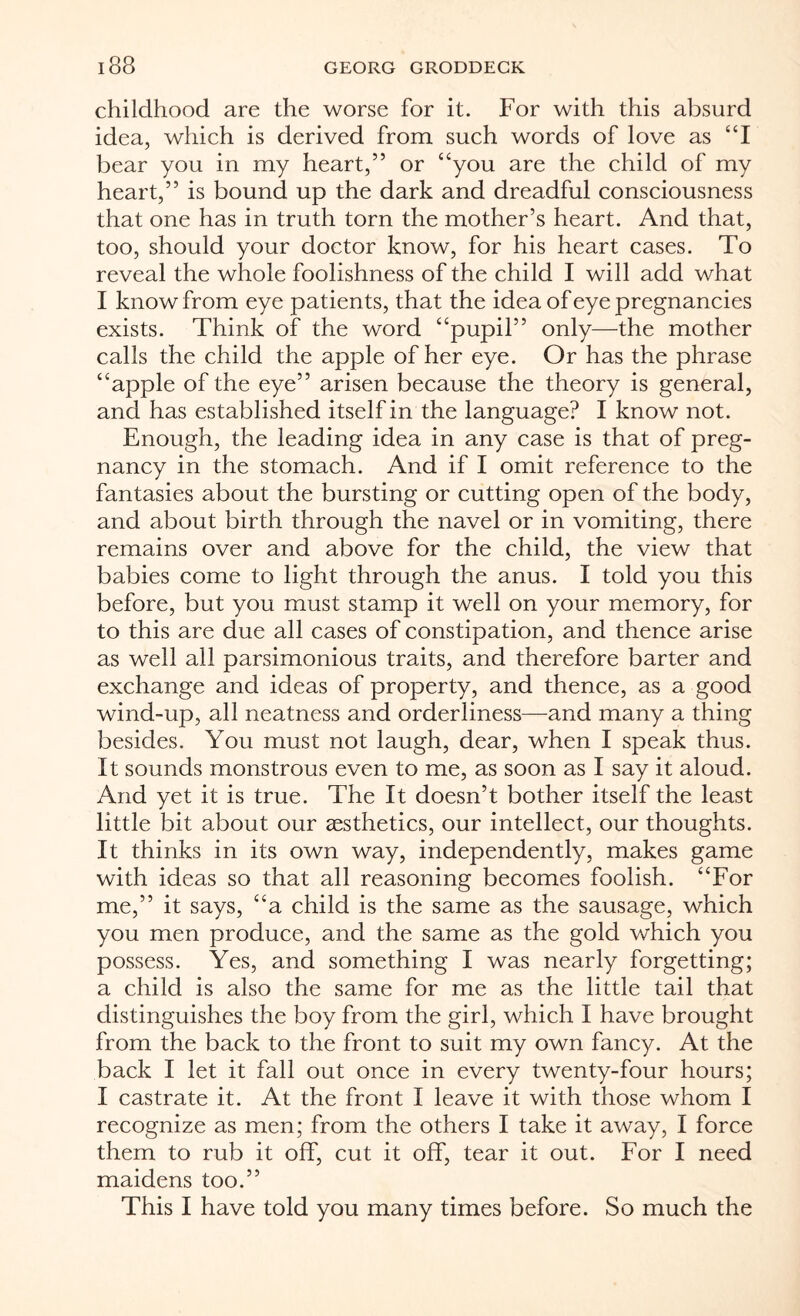 childhood are the worse for it. For with this absurd idea, which is derived from such words of love as “I bear you in my heart,” or “you are the child of my heart,” is bound up the dark and dreadful consciousness that one has in truth torn the mother’s heart. And that, too, should your doctor know, for his heart cases. To reveal the whole foolishness of the child I will add what I know from eye patients, that the idea of eye pregnancies exists. Think of the word “pupil” only—the mother calls the child the apple of her eye. Or has the phrase “apple of the eye” arisen because the theory is general, and has established itself in the language? I know not. Enough, the leading idea in any case is that of preg¬ nancy in the stomach. And if I omit reference to the fantasies about the bursting or cutting open of the body, and about birth through the navel or in vomiting, there remains over and above for the child, the view that babies come to light through the anus. I told you this before, but you must stamp it well on your memory, for to this are due all cases of constipation, and thence arise as well all parsimonious traits, and therefore barter and exchange and ideas of property, and thence, as a good wind-up, all neatness and orderliness—and many a thing besides. You must not laugh, dear, when I speak thus. It sounds monstrous even to me, as soon as I say it aloud. And yet it is true. The It doesn’t bother itself the least little bit about our aesthetics, our intellect, our thoughts. It thinks in its own way, independently, makes game with ideas so that all reasoning becomes foolish. “For me,” it says, “a child is the same as the sausage, which you men produce, and the same as the gold which you possess. Yes, and something I was nearly forgetting; a child is also the same for me as the little tail that distinguishes the boy from the girl, which I have brought from the back to the front to suit my own fancy. At the back I let it fall out once in every twenty-four hours; I castrate it. At the front I leave it with those whom I recognize as men; from the others I take it away, I force them to rub it off, cut it off, tear it out. For I need maidens too.” This I have told you many times before. So much the