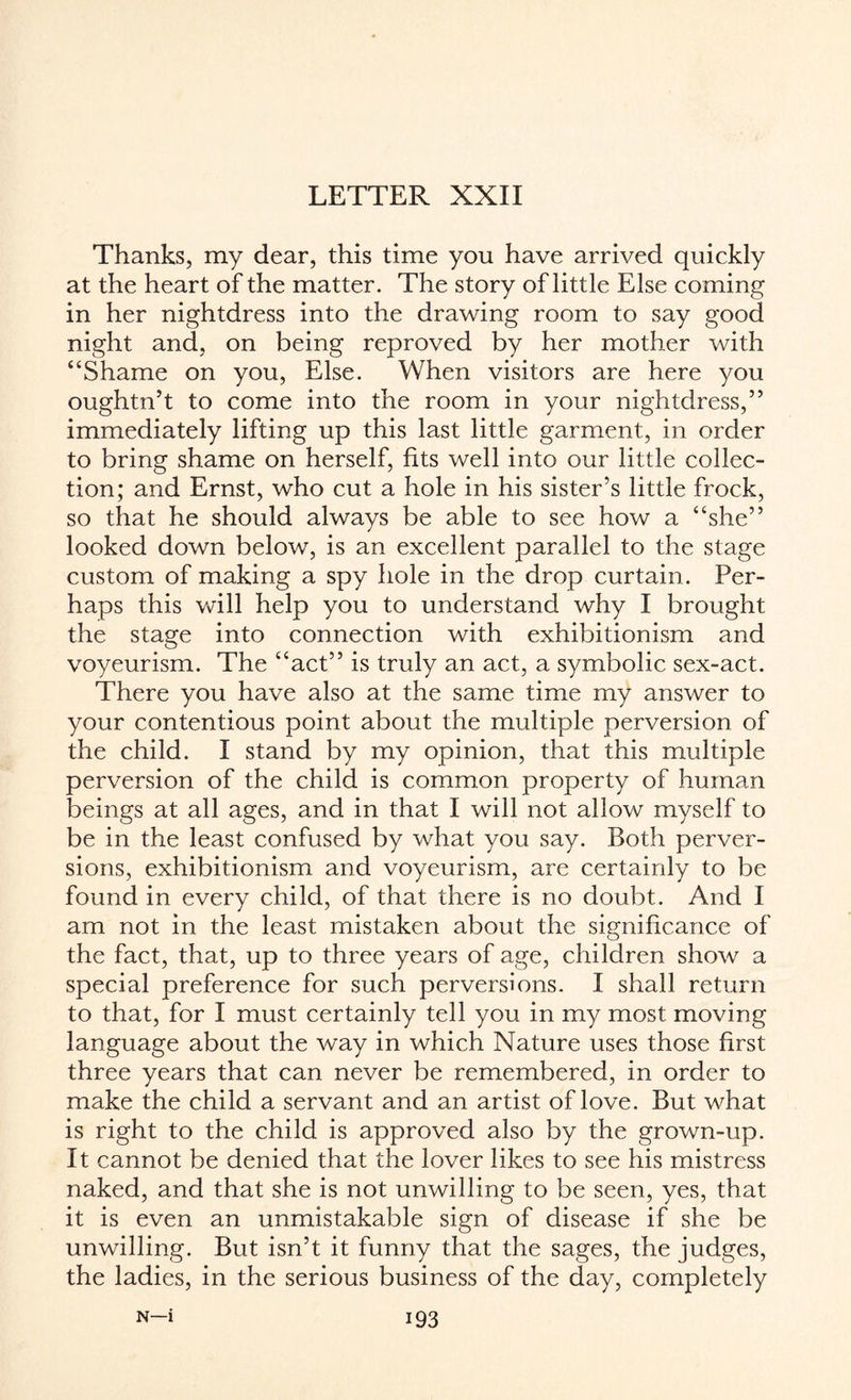 LETTER XXII Thanks, my dear, this time you have arrived quickly at the heart of the matter. The story of little Else coming in her nightdress into the drawing room to say good night and, on being reproved by her mother with “Shame on you, Else. When visitors are here you oughtn’t to come into the room in your nightdress,” immediately lifting up this last little garment, in order to bring shame on herself, fits well into our little collec¬ tion; and Ernst, who cut a hole in his sister’s little frock, so that he should always be able to see how a “she” looked down below, is an excellent parallel to the stage custom of making a spy hole in the drop curtain. Per¬ haps this vcill help you to understand why I brought the stage into connection with exhibitionism and voyeurism. The “act” is truly an act, a symbolic sex-act. There you have also at the same time my answer to your contentious point about the multiple perversion of the child. I stand by my opinion, that this multiple perversion of the child is common property of human beings at all ages, and in that I will not allow myself to be in the least confused by what you say. Both perver¬ sions, exhibitionism and voyeurism, are certainly to be found in every child, of that there is no doubt. And I am not in the least mistaken about the significance of the fact, that, up to three years of age, children show a special preference for such perversions. I shall return to that, for I must certainly tell you in my most moving language about the way in which Nature uses those first three years that can never be remembered, in order to make the child a servant and an artist of love. But what is right to the child is approved also by the grown-up. It cannot be denied that the lover likes to see his mistress naked, and that she is not unwilling to be seen, yes, that it is even an unmistakable sign of disease if she be unwilling. But isn’t it funny that the sages, the judges, the ladies, in the serious business of the day, completely n—i i93