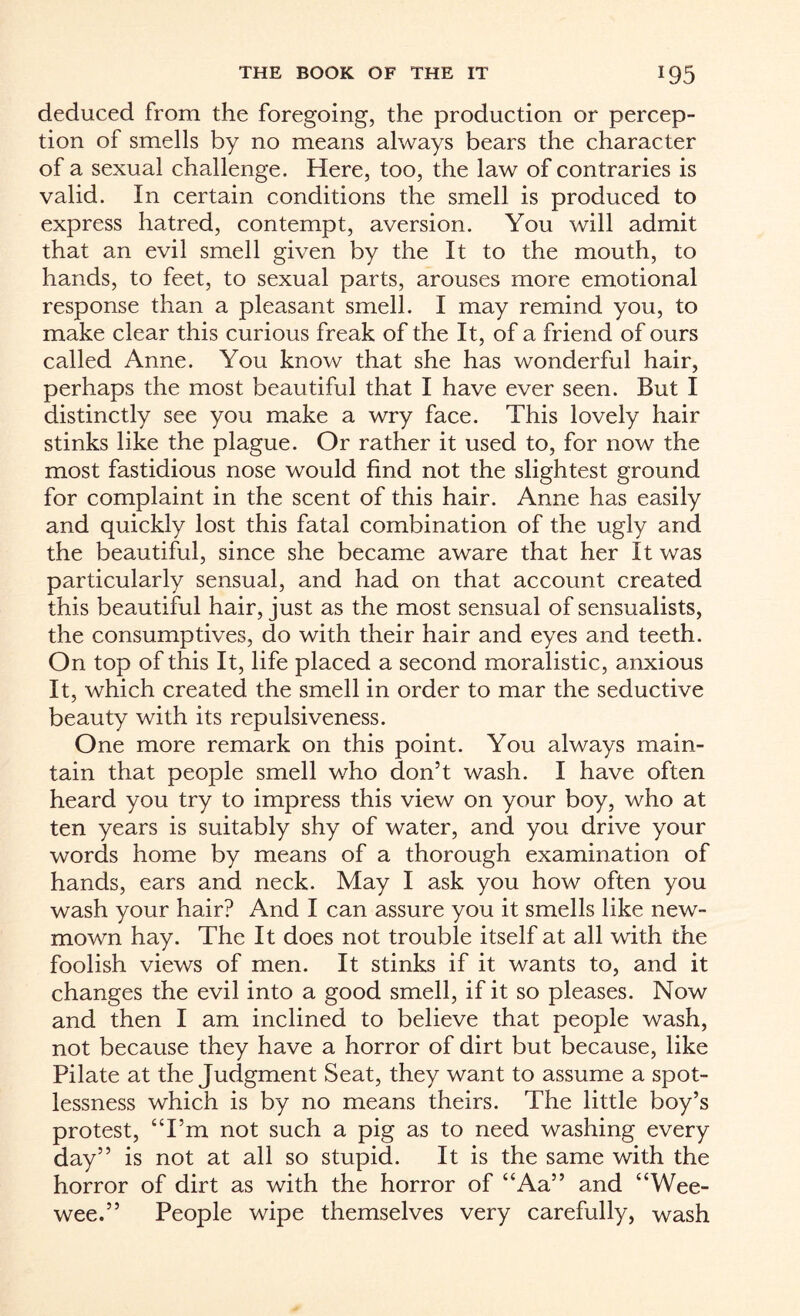 deduced from the foregoing, the production or percep¬ tion of smells by no means always bears the character of a sexual challenge. Here, too, the law of contraries is valid. In certain conditions the smell is produced to express hatred, contempt, aversion. You will admit that an evil smell given by the It to the mouth, to hands, to feet, to sexual parts, arouses more emotional response than a pleasant smell. I may remind you, to make clear this curious freak of the It, of a friend of ours called Anne. You know that she has wonderful hair, perhaps the most beautiful that I have ever seen. But I distinctly see you make a wry face. This lovely hair stinks like the plague. Or rather it used to, for now the most fastidious nose would find not the slightest ground for complaint in the scent of this hair. Anne has easily and quickly lost this fatal combination of the ugly and the beautiful, since she became aware that her It was particularly sensual, and had on that account created this beautiful hair, just as the most sensual of sensualists, the consumptives, do with their hair and eyes and teeth. On top of this It, life placed a second moralistic, anxious It, which created the smell in order to mar the seductive beauty with its repulsiveness. One more remark on this point. You always main¬ tain that people smell who don’t wash. I have often heard you try to impress this view on your boy, who at ten years is suitably shy of water, and you drive your words home by means of a thorough examination of hands, ears and neck. May I ask you how often you wash your hair? And I can assure you it smells like new- mown hay. The It does not trouble itself at all with the foolish views of men. It stinks if it wants to, and it changes the evil into a good smell, if it so pleases. Now and then I am inclined to believe that people wash, not because they have a horror of dirt but because, like Pilate at the Judgment Seat, they want to assume a spot¬ lessness which is by no means theirs. The little boy’s protest, “I’m not such a pig as to need washing every day” is not at all so stupid. It is the same with the horror of dirt as with the horror of “Aa” and “Wee- wee.” People wipe themselves very carefully, wash