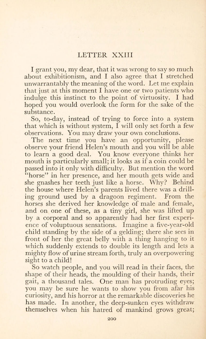 LETTER XXIII I grant you, my dear, that it was wrong to say so much about exhibitionism, and I also agree that I stretched unwarrantably the meaning of the word. Let me explain that just at this moment I have one or two patients who indulge this instinct to the point of virtuosity. I had hoped you would overlook the form for the sake of the substance. So, to-day, instead of trying to force into a system that which is without system, I will only set forth a few observations. You may draw your own conclusions. The next time you have an opportunity, please observe your friend Helen’s mouth and you will be able to learn a good deal. You know everyone thinks her mouth is particularly small; it looks as if a coin could be passed into it only with difficulty. But mention the word “horse” in her presence, and her mouth gets wide and she gnashes her teeth just like a horse. Why? Behind the house where Helen’s parents lived there was a drill¬ ing ground used by a dragoon regiment. From the horses she derived her knowledge of male and female, and on one of these, as a tiny girl, she was lifted up by a corporal and so apparently had her first experi¬ ence of voluptuous sensations. Imagine a five-year-old child standing by the side of a gelding; there she sees in front of her the great belly with a thing hanging to it which suddenly extends to double its length and lets a mighty flow of urine stream forth, truly an overpowering sight to a child! So watch people, and you will read in their faces, the shape of their heads, the moulding of their hands, their gait, a thousand tales. One man has protruding eyes; you may be sure he wants to show you from afar his curiosity, and his horror at the remarkable discoveries he has made. In another, the deep-sunken eyes withdraw themselves when his hatred of mankind grows great;