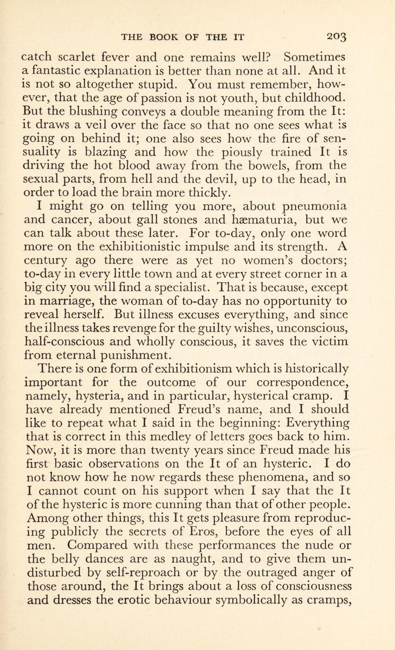 catch scarlet fever and one remains well? Sometimes a fantastic explanation is better than none at all. And it is not so altogether stupid. You must remember, how¬ ever, that the age of passion is not youth, but childhood. But the blushing conveys a double meaning from the It: it draws a veil over the face so that no one sees what is going on behind it; one also sees how the fire of sen¬ suality is blazing and how the piously trained It is driving the hot blood away from the bowels, from the sexual parts, from hell and the devil, up to the head, in order to load the brain more thickly. I might go on telling you more, about pneumonia and cancer, about gall stones and hsematuria, but we can talk about these later. For to-day, only one word more on the exhibitionistic impulse and its strength. A century ago there were as yet no women’s doctors; to-day in every little town and at every street corner in a big city you will find a specialist. That is because, except in marriage, the woman of to-day has no opportunity to reveal herself. But illness excuses everything, and since the illness takes revenge for the guilty wishes, unconscious, half-conscious and wholly conscious, it saves the victim from eternal punishment. There is one form of exhibitionism which is historically important for the outcome of our correspondence, namely, hysteria, and in particular, hysterical cramp. I have already mentioned Freud’s name, and I should like to repeat what I said in the beginning: Everything that is correct in this medley of letters goes back to him. Now, it is more than twenty years since Freud made his first basic observations on the It of an hysteric. I do not know how he now regards these phenomena, and so I cannot count on his support when I say that the It of the hysteric is more cunning than that of other people. Among other things, this It gets pleasure from reproduc¬ ing publicly the secrets of Eros, before the eyes of all men. Compared with these performances the nude or the belly dances are as naught, and to give them un¬ disturbed by self-reproach or by the outraged anger of those around, the It brings about a loss of consciousness and dresses the erotic behaviour symbolically as cramps,