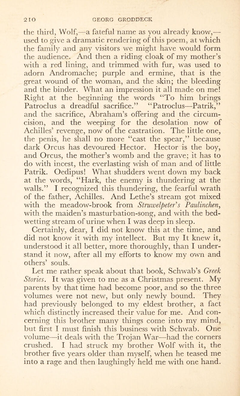 the third, Wolf,—a fateful name as you already know,— used to give a dramatic rendering of this poem, at which the family and any visitors we might have would form the audience. And then a riding cloak of my mother’s with a red lining, and trimmed with fur, was used to adorn Andromache; purple and ermine, that is the great wound of the woman, and the skin; the bleeding and the binder. What an impression it all made on me! Right at the beginning the words “To him brings Patroclus a dreadful sacrifice.” “Patroclus—Patrik,” and the sacrifice, Abraham’s offering and the circum¬ cision, and the weeping for the desolation now of Achilles’ revenge, now of the castration. The little one, the penis, he shall no more “cast the spear,” because dark Orcus has devoured Hector. Hector is the boy, and Orcus, the mother’s womb and the grave; it has to do with incest, the everlasting wish of man and of little Patrik. Oedipus! What shudders went down my back at the words, “Hark, the enemy is thundering at the walls.” I recognized this thundering, the fearful wrath of the father, Achilles. And Lethe’s stream got mixed with the meadow-brook from Stmwelpeter’s Paulinchen, with the maiden’s masturbation-song, and with the bed¬ wetting stream of urine when I was deep in sleep. Certainly, dear, I did not know this at the time, and did not know it with my intellect. But my It knew it, understood it ail better, more thoroughly, than I under¬ stand it now, after all my efforts to know my own and others’ souls. Let me rather speak about that book, Schwab’s Greek Stories. It was given to me as a Christmas present. My parents by that time had become poor, and so the three volumes were not new, but only newly bound. They had previously belonged to my eldest brother, a fact which distinctly increased their value for me. And con¬ cerning this brother many things come into my mind, but first I must finish this business with Schwab. One volume—it deals with the Trojan War—had the corners crushed. I had struck my brother Wolf with it, the brother five years older than myself, when he teased me into a rage and then laughingly held me with one hand.