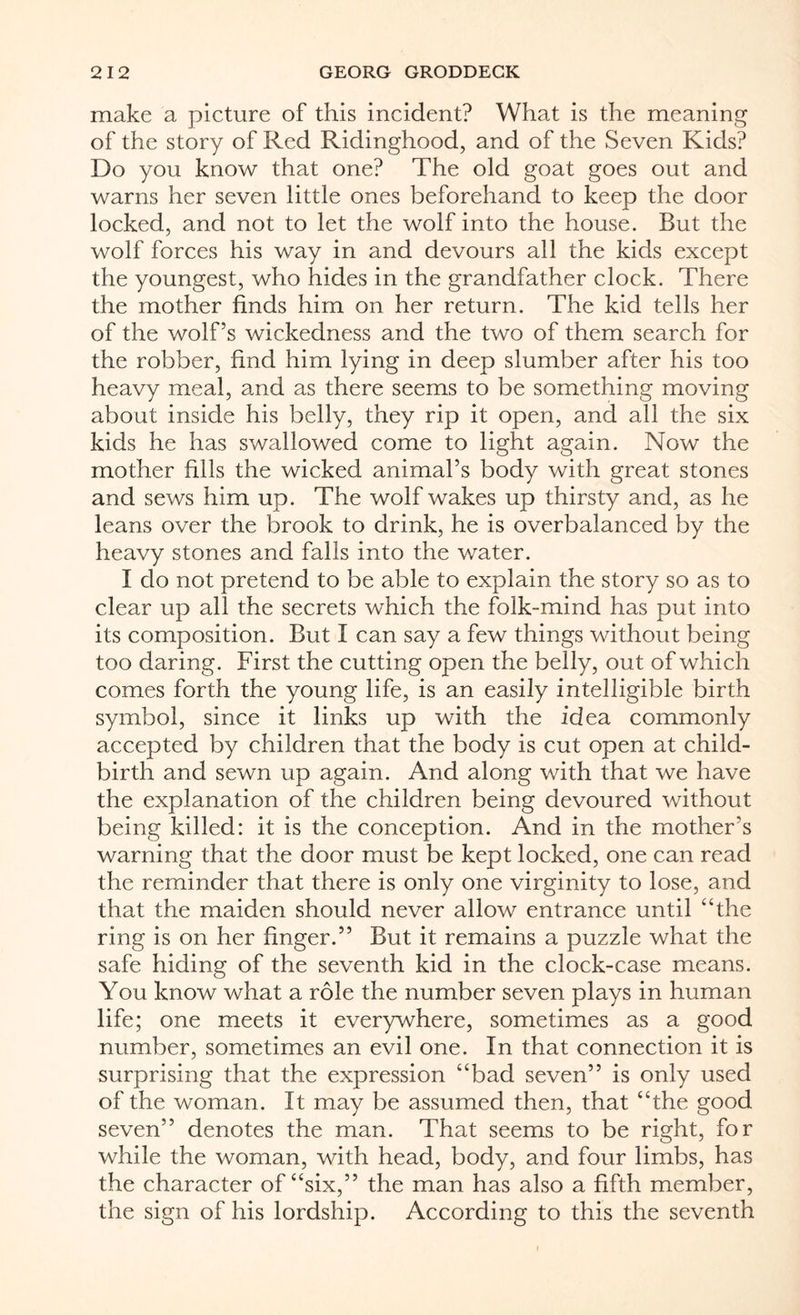 make a picture of this incident? What is the meaning of the story of Red Ridinghood, and of the Seven Kids? Do you know that one? The old goat goes out and warns her seven little ones beforehand to keep the door locked, and not to let the wolf into the house. But the wolf forces his way in and devours all the kids except the youngest, who hides in the grandfather clock. There the mother finds him on her return. The kid tells her of the wolf’s wickedness and the two of them search for the robber, find him lying in deep slumber after his too heavy meal, and as there seems to be something moving about inside his belly, they rip it open, and all the six kids he has swallowed come to light again. Now the mother fills the wicked animal’s body with great stones and sews him up. The wolf wakes up thirsty and, as he leans over the brook to drink, he is overbalanced by the heavy stones and falls into the water. I do not pretend to be able to explain the story so as to clear up all the secrets which the folk-mind has put into its composition. But I can say a few things without being too daring. First the cutting open the belly, out of which comes forth the young life, is an easily intelligible birth symbol, since it links up with the idea commonly accepted by children that the body is cut open at child¬ birth and sewn up again. And along with that we have the explanation of the children being devoured without being killed: it is the conception. And in the mother’s warning that the door must be kept locked, one can read the reminder that there is only one virginity to lose, and that the maiden should never allow entrance until “the ring is on her finger.” But it remains a puzzle what the safe hiding of the seventh kid in the clock-case means. You know what a role the number seven plays in human life; one meets it everywhere, sometimes as a good number, sometimes an evil one. In that connection it is surprising that the expression “bad seven” is only used of the woman. It may be assumed then, that “the good seven” denotes the man. That seems to be right, for while the woman, with head, body, and four limbs, has the character of “six,” the man has also a fifth member, the sign of his lordship. According to this the seventh