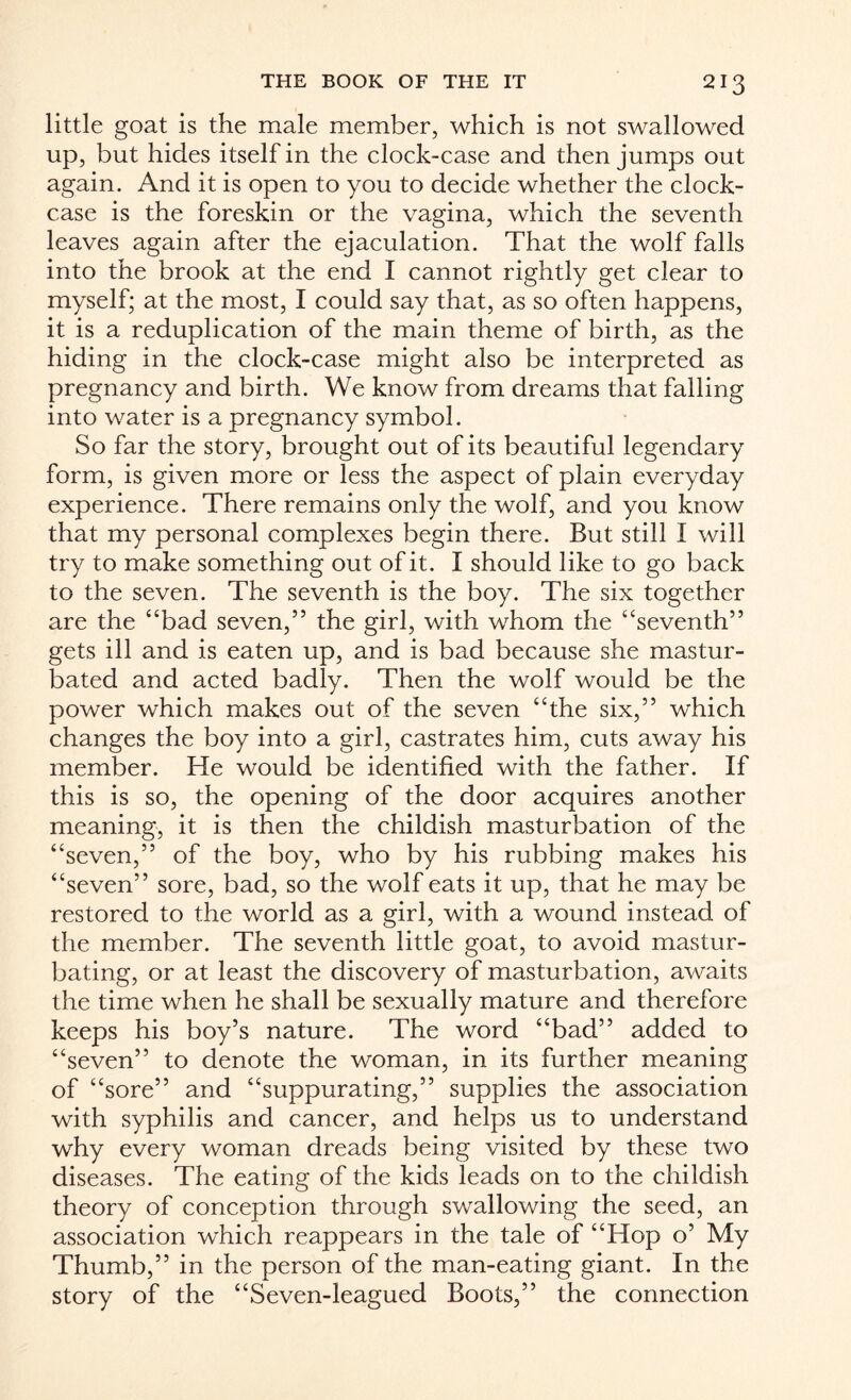 little goat is the male member, which is not swallowed up, but hides itself in the clock-case and then jumps out again. And it is open to you to decide whether the clock- case is the foreskin or the vagina, which the seventh leaves again after the ejaculation. That the wolf falls into the brook at the end I cannot rightly get clear to myself; at the most, I could say that, as so often happens, it is a reduplication of the main theme of birth, as the hiding in the clock-case might also be interpreted as pregnancy and birth. We know from dreams that falling into water is a pregnancy symbol. So far the story, brought out of its beautiful legendary form, is given more or less the aspect of plain everyday experience. There remains only the wolf, and you know that my personal complexes begin there. But still I will try to make something out of it. I should like to go back to the seven. The seventh is the boy. The six together are the “bad seven,” the girl, with whom the “seventh” gets ill and is eaten up, and is bad because she mastur¬ bated and acted badly. Then the wolf would be the power which makes out of the seven “the six,” which changes the boy into a girl, castrates him, cuts away his member. He would be identified with the father. If this is so, the opening of the door acquires another meaning, it is then the childish masturbation of the “seven,” of the boy, who by his rubbing makes his “seven” sore, bad, so the wolf eats it up, that he may be restored to the world as a girl, with a wound instead of the member. The seventh little goat, to avoid mastur¬ bating, or at least the discovery of masturbation, awaits the time when he shall be sexually mature and therefore keeps his boy’s nature. The word “bad” added to “seven” to denote the woman, in its further meaning of “sore” and “suppurating,” supplies the association with syphilis and cancer, and helps us to understand why every woman dreads being visited by these two diseases. The eating of the kids leads on to the childish theory of conception through swallowing the seed, an association which reappears in the tale of “Hop o’ My Thumb,” in the person of the man-eating giant. In the story of the “Seven-leagued Boots,” the connection