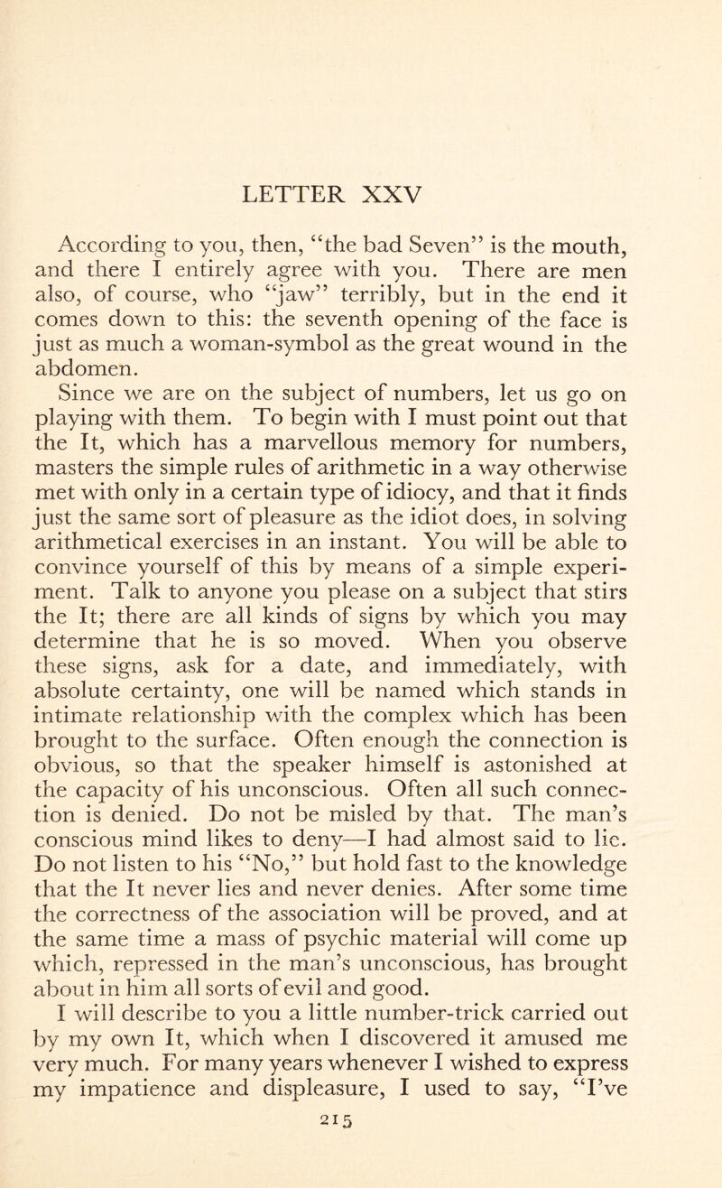 LETTER XXV According to you, then, “the bad Seven” is the mouth, and there I entirely agree with you. There are men also, of course, who “jaw” terribly, but in the end it comes down to this: the seventh opening of the face is just as much a woman-symbol as the great wound in the abdomen. Since we are on the subject of numbers, let us go on playing with them. To begin with I must point out that the It, which has a marvellous memory for numbers, masters the simple rules of arithmetic in a way otherwise met with only in a certain type of idiocy, and that it finds just the same sort of pleasure as the idiot does, in solving arithmetical exercises in an instant. You will be able to convince yourself of this by means of a simple experi¬ ment. Talk to anyone you please on a subject that stirs the It; there are all kinds of signs by which you may determine that he is so moved. When you observe these signs, ask for a date, and immediately, with absolute certainty, one will be named which stands in intimate relationship with the complex which has been brought to the surface. Often enough the connection is obvious, so that the speaker himself is astonished at the capacity of his unconscious. Often all such connec¬ tion is denied. Do not be misled by that. The man’s conscious mind likes to deny—I had almost said to lie. Do not listen to his “No,” but hold fast to the knowledge that the It never lies and never denies. After some time the correctness of the association will be proved, and at the same time a mass of psychic material will come up which, repressed in the man’s unconscious, has brought about in him all sorts of evil and good. I will describe to you a little number-trick carried out by my own It, which when I discovered it amused me very much. For many years whenever I wished to express my impatience and displeasure, I used to say, “I’ve