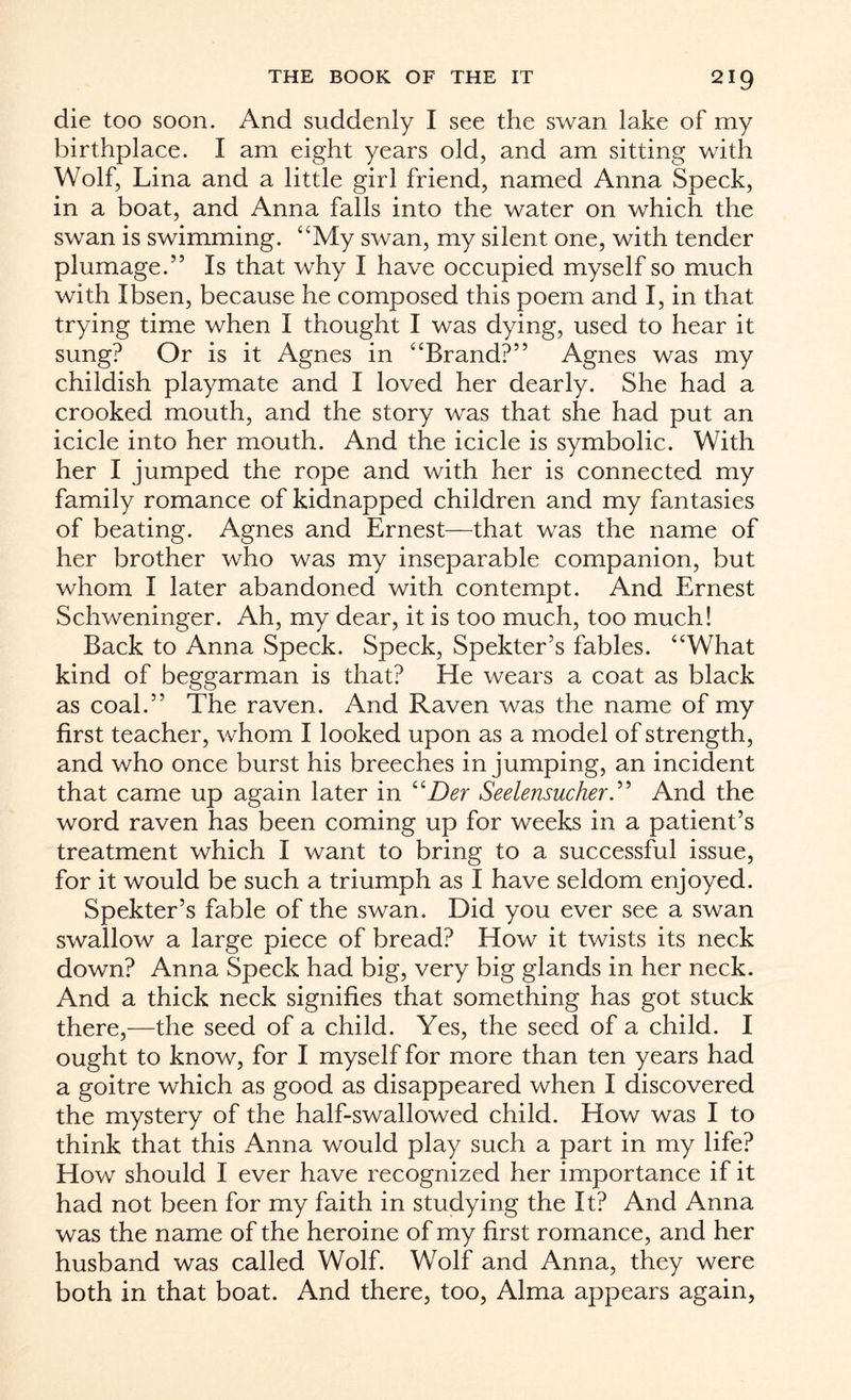 die too soon. And suddenly I see the swan lake of my birthplace. I am eight years old, and am sitting with Wolf, Lina and a little girl friend, named Anna Speck, in a boat, and Anna falls into the water on which the swan is swimming. “My swan, my silent one, with tender plumage.” Is that why I have occupied myself so much with Ibsen, because he composed this poem and I, in that trying time when I thought I was dying, used to hear it sung? Or is it Agnes in “Brand?” Agnes was my childish playmate and I loved her dearly. She had a crooked mouth, and the story was that she had put an icicle into her mouth. And the icicle is symbolic. With her I jumped the rope and with her is connected my family romance of kidnapped children and my fantasies of beating. Agnes and Ernest—that was the name of her brother who was my inseparable companion, but whom I later abandoned with contempt. And Ernest Schweninger. Ah, my dear, it is too much, too much! Back to Anna Speck. Speck, Spekter’s fables. “What kind of beggarman is that? He wears a coat as black as coal.” The raven. And Raven was the name of my first teacher, whom I looked upon as a model of strength, and who once burst his breeches in jumping, an incident that came up again later in “Der Seele?isucher.” And the word raven has been coming up for weeks in a patient’s treatment which I want to bring to a successful issue, for it would be such a triumph as I have seldom enjoyed. Spekter’s fable of the swan. Did you ever see a swan swallow a large piece of bread? How it twists its neck down? Anna Speck had big, very big glands in her neck. And a thick neck signifies that something has got stuck there,—the seed of a child. Yes, the seed of a child. I ought to know, for I myself for more than ten years had a goitre which as good as disappeared when I discovered the mystery of the half-swallowed child. How was I to think that this Anna would play such a part in my life? How should I ever have recognized her importance if it had not been for my faith in studying the It? And Anna was the name of the heroine of my first romance, and her husband was called Wolf. Wolf and Anna, they were both in that boat. And there, too, Alma appears again,