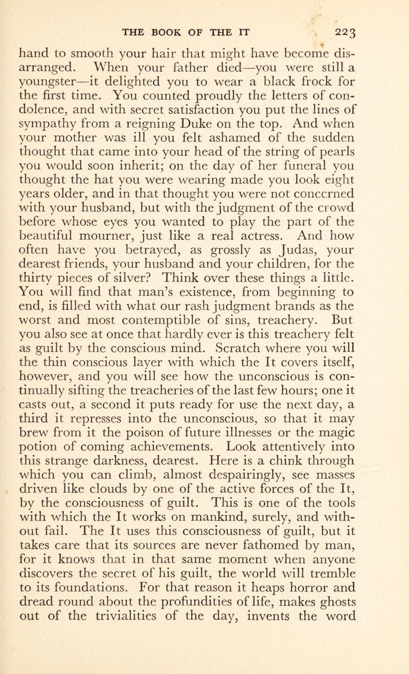 i hand to smooth your hair that might have become dis¬ arranged. When your father died—you were still a youngster—it delighted you to wear a black frock for the first time. You counted proudly the letters of con¬ dolence, and with secret satisfaction you put the lines of sympathy from a reigning Duke on the top. And when your mother was ill you felt ashamed of the sudden thought that came into your head of the string of pearls you would soon inherit; on the day of her funeral you thought the hat you were wearing made you look eight years older, and in that thought you were not concerned with your husband, but with the judgment of the crowd before whose eyes you wanted to play the part of the beautiful mourner, just like a real actress. And how often have you betrayed, as grossly as Judas, your dearest friends, your husband and your children, for the thirty pieces of silver? Think over these things a little. You will find that man’s existence, from beginning to end, is filled with what our rash judgment brands as the worst and most contemptible of sins, treachery. But you also see at once that hardly ever is this treachery felt as guilt by the conscious mind. Scratch where you will the thin conscious layer with which the It covers itself, however, and you will see how the unconscious is con¬ tinually sifting the treacheries of the last few hours; one it casts out, a second it puts ready for use the next day, a third it represses into the unconscious, so that it may brew from it the poison of future illnesses or the magic potion of coming achievements. Look attentively into this strange darkness, dearest. Here is a chink through which you can climb, almost despairingly, see masses driven like clouds by one of the active forces of the It, by the consciousness of guilt. This is one of the tools with which the It works on mankind, surely, and with¬ out fail. The It uses this consciousness of guilt, but it takes care that its sources are never fathomed by man, for it knows that in that same moment when anyone discovers the secret of his guilt, the world will tremble to its foundations. For that reason it heaps horror and dread round about the profundities of life, makes ghosts out of the trivialities of the day, invents the word