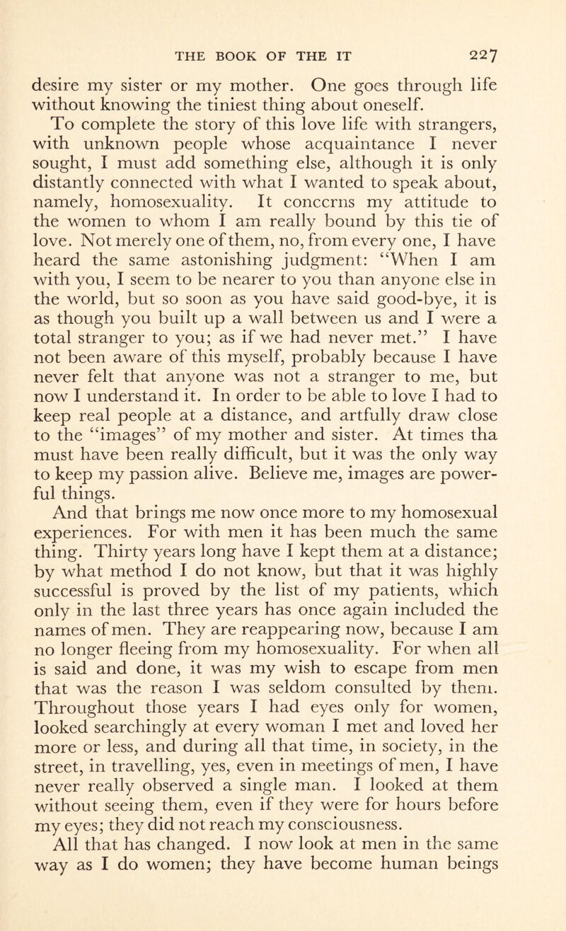 desire my sister or my mother. One goes through life without knowing the tiniest thing about oneself. To complete the story of this love life with strangers, with unknown people whose acquaintance I never sought, I must add something else, although it is only distantly connected with what I wanted to speak about, namely, homosexuality. It concerns my attitude to the women to whom I am really bound by this tie of love. Not merely one of them, no, from every one, I have heard the same astonishing judgment: “When I am with you, I seem to be nearer to you than anyone else in the world, but so soon as you have said good-bye, it is as though you built up a wall between us and I were a total stranger to you; as if we had never met.” I have not been aware of this myself, probably because I have never felt that anyone was not a stranger to me, but now I understand it. In order to be able to love I had to keep real people at a distance, and artfully draw close to the “images” of my mother and sister. At times tha must have been really difficult, but it was the only way to keep my passion alive. Believe me, images are power¬ ful things. And that brings me now once more to my homosexual experiences. For with men it has been much the same thing. Thirty years long have I kept them at a distance; by what method I do not know, but that it was highly successful is proved by the list of my patients, which only in the last three years has once again included the names of men. They are reappearing now, because I am no longer fleeing from my homosexuality. For when all is said and done, it was my wish to escape from men that was the reason I was seldom consulted by them. Throughout those years I had eyes only for women, looked searchingly at every woman I met and loved her more or less, and during all that time, in society, in the street, in travelling, yes, even in meetings of men, I have never really observed a single man. I looked at them without seeing them, even if they were for hours before my eyes; they did not reach my consciousness. All that has changed. I now look at men in the same way as I do women; they have become human beings