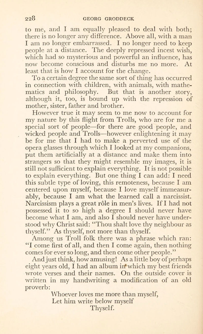 to me, and I am equally pleased to deal with both; there is no longer any difference. Above all, with a man I am no longer embarrassed. I no longer need to keep people at a distance. The deeply repressed incest wish, which had so mysterious and powerful an influence, has now become conscious and disturbs me no more. At least that is how I account for the change. To a certain degree the same sort of thing has occurred in connection with children, with animals, with mathe¬ matics and philosophy. But that is another story, although it, too, is bound up with the repression of mother, sister, father and brother. However true it may seem to me now to account for my nature by this flight from Trolls, who are for me a special sort of people—for there are good people, and wicked people and Trolls—however enlightening it may be for me that I had to make a perverted use of the opera glasses through which I looked at my companions, put them artificially at a distance and make them into strangers so that they might resemble my images, it is still not sufficient to explain everything. It is not possible to explain everything. But one thing I can add: I need this subtle type of loving, this remoteness, because I am centered upon myself, because I love myself immeasur¬ ably, because I am what the learned call a narcissist. Narcissism plays a great role in men’s lives. If I had not possessed it to so high a degree I should never have become what I am, and also I should never have under¬ stood why Christ said: “Thou shalt love thy neighbour as thyself.” As thyself, not more than thyself. Among us Troll folk there was a phrase which ran: “I come first of all, and then I come again, then nothing comes for ever so long, and then come other people.” And just think, how amusing! As a little boy of perhaps eight years old, I had an album in* which my best friends wrote verses and their names. On the outside cover is written in my handwriting a modification of an old proverb: Whoever loves me more than myself, Let him write below myself Thyself.