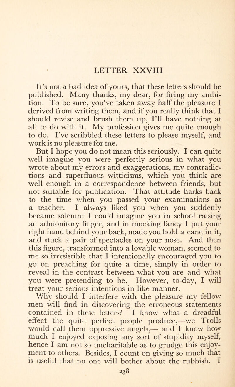 LETTER XXVIII It’s not a bad idea of yours, that these letters should be published. Many thanks, my dear, for firing my ambi¬ tion. To be sure, you’ve taken away half the pleasure I derived from writing them, and if you really think that I should revise and brush them up, I’ll have nothing at all to do with it. My profession gives me quite enough to do. I’ve scribbled these letters to please myself, and work is no pleasure for me. But I hope you do not mean this seriously. I can quite well imagine you were perfectly serious in what you wrote about my errors and exaggerations, my contradic¬ tions and superfluous witticisms, which you think are well enough in a correspondence between friends, but not suitable for publication. That attitude harks back to the time when you passed your examinations as a teacher. I always liked you when you suddenly became solemn: I could imagine you in school raising an admonitory finger, and in mocking fancy I put your right hand behind your back, made you hold a cane in it, and stuck a pair of spectacles on your nose. And then this figure, transformed into a lovable woman, seemed to me so irresistible that I intentionally encouraged you to go on preaching for quite a time, simply in order to reveal in the contrast between what you are and what you were pretending to be. However, to-day, I will treat your serious intentions in like manner. Why should I interfere with the pleasure my fellow men will find in discovering the erroneous statements contained in these letters? I know what a dreadful effect the quite perfect people produce,—we Trolls would call them oppressive angels,— and I know how much I enjoyed exposing any sort of stupidity myself, hence I am not so uncharitable as to grudge this enjoy¬ ment to others. Besides, I count on giving so much that is useful that no one will bother about the rubbish. I