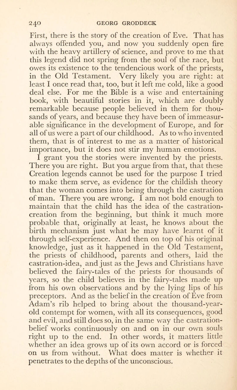 First, there is the story of the creation of Eve. That has always offended you, and now you suddenly open fire with the heavy artillery of science, and prove to me th at this legend did not spring from the soul of the race, but owes its existence to the tendencious work of the priests, in the Old Testament. Very likely you are right: at least I once read that, too, but it left me cold, like a good deal else. For me the Bible is a wise and entertaining book, with beautiful stories in it, which are doubly remarkable because people believed in them for thou¬ sands of years, and because they have been of immeasur¬ able significance in the development of Europe, and for all of us were a part of our childhood. As to who invented them, that is of interest to me as a matter of historical importance, but it does not stir my human emotions. I grant you the stories were invented by the priests. There you are right. But you argue from that, that these Creation legends cannot be used for the purpose I tried to make them serve, as evidence for the childish theory that the woman comes into being through the castration of man. There you are wrong. I am not bold enough to maintain that the child has the idea of the castration- creation from the beginning, but think it much more probable that, originally at least, he knows about the birth mechanism just what he may have learnt of it through self-experience. And then on top of his original knowledge, just as it happened in the Old Testament, the priests of childhood, parents and others, laid the castration-idea, and just as the Jews and Christians have believed the fairy-tales of the priests for thousands of years, so the child believes in the fairy-tales made up from his own observations and by the lying lips of his preceptors. And as the belief in the creation of Eve from Adam’s rib helped to bring about the thousand-year- old contempt for women, with all its consequences, good and evil, and still does so, in the same way the castration- belief works continuously on and on in our own souls right up to the end. In other words, it matters little whether an idea grows up of its own accord or is forced on us from without. What does matter is whether it penetrates to the depths of the unconscious.