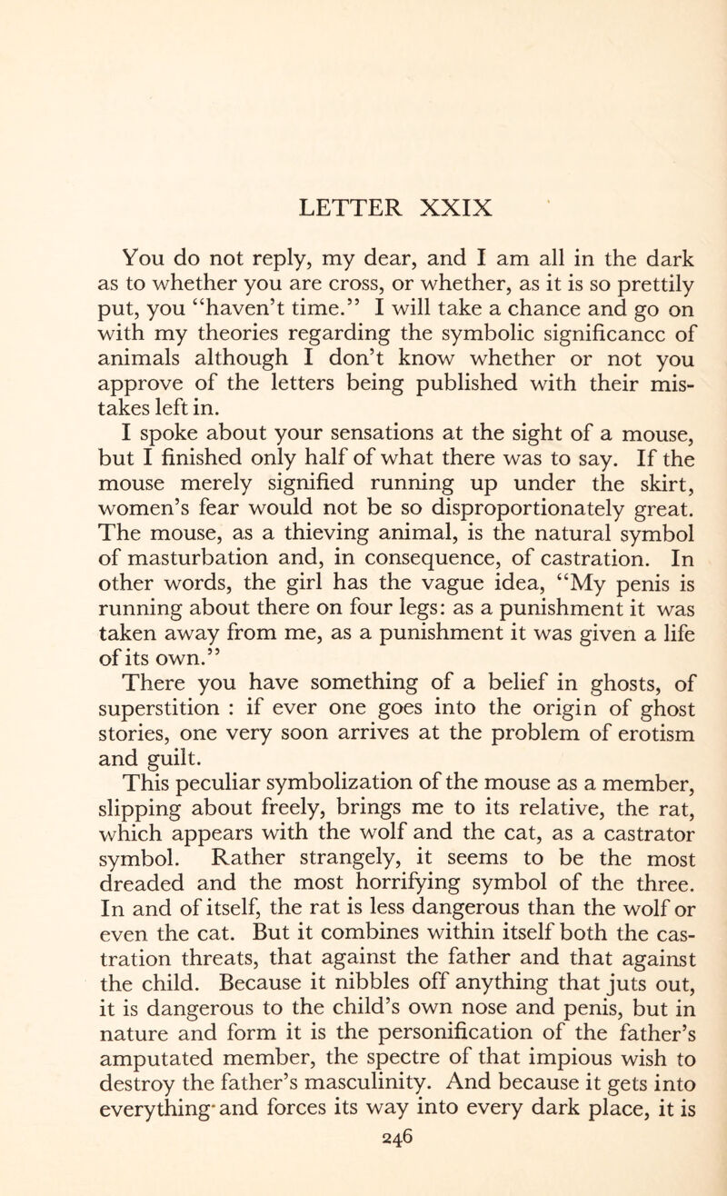 LETTER XXIX You do not reply, my dear, and I am all in the dark as to whether you are cross, or whether, as it is so prettily put, you “haven’t time.” I will take a chance and go on with my theories regarding the symbolic significance of animals although I don’t know whether or not you approve of the letters being published with their mis¬ takes left in. I spoke about your sensations at the sight of a mouse, but I finished only half of what there was to say. If the mouse merely signified running up under the skirt, women’s fear would not be so disproportionately great. The mouse, as a thieving animal, is the natural symbol of masturbation and, in consequence, of castration. In other words, the girl has the vague idea, “My penis is running about there on four legs: as a punishment it was taken away from me, as a punishment it was given a life of its own.” There you have something of a belief in ghosts, of superstition : if ever one goes into the origin of ghost stories, one very soon arrives at the problem of erotism and guilt. This peculiar symbolization of the mouse as a member, slipping about freely, brings me to its relative, the rat, which appears with the wolf and the cat, as a castrator symbol. Rather strangely, it seems to be the most dreaded and the most horrifying symbol of the three. In and of itself, the rat is less dangerous than the wolf or even the cat. But it combines within itself both the cas¬ tration threats, that against the father and that against the child. Because it nibbles off anything that juts out, it is dangerous to the child’s own nose and penis, but in nature and form it is the personification of the father’s amputated member, the spectre of that impious wish to destroy the father’s masculinity. And because it gets into everything- and forces its way into every dark place, it is