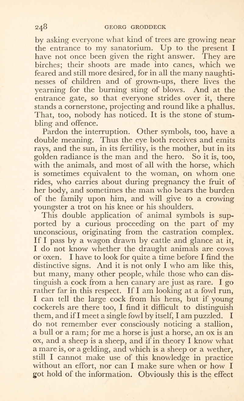 by asking everyone what kind of trees are growing near the entrance to my sanatorium. Up to the present I have not once been given the right answer. They are birches; their shoots are made into canes, which we feared and still more desired, for in all the many naughti¬ nesses of children and of grown-ups, there lives the yearning for the burning sting of blows. And at the entrance gate, so that everyone strides over it, there stands a cornerstone, projecting and round like a phallus. That, too, nobody has noticed. It is the stone of stum¬ bling and offence. Pardon the interruption. Other symbols, too, have a double meaning. Thus the eye both receives and emits rays, and the sun, in its fertility, is the mother, but in its golden radiance is the man and the hero. So it is, too, with the animals, and most of all with the horse, which is sometimes equivalent to the woman, on whom one rides, who carries about during pregnancy the fruit of her body, and sometimes the man who bears the burden of the family upon him, and will give to a crowing youngster a trot on his knee or his shoulders. This double application of animal symbols is sup¬ ported by a curious proceeding on the part of my unconscious, originating from the castration complex. If I pass by a wagon drawn by cattle and glance at it, I do not know whether the draught animals are cows or oxen. I have to look for quite a time before I find the distinctive signs. And it is not only I who am like this, but many, many other people, while those who can dis¬ tinguish a cock from a hen canary are just as rare. I go rather far in this respect. If I am looking at a fowl run, I can tell the large cock from his hens, but if young cockerels are there too, I find it difficult to distinguish them, and if I meet a single fowl by itself, I am puzzled. I do not remember ever consciously noticing a stallion, a bull or a ram; for me a horse is just a horse, an ox is an ox, and a sheep is a sheep, and if in theory I know what a mare is, or a gelding, and which is a sheep or a wether, still I cannot make use of this knowledge in practice without an effort, nor can I make sure when or how I got hold of the information. Obviously this is the effect