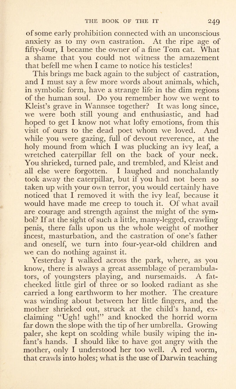 of some early prohibition connected with an unconscious anxiety as to my own castration. At the ripe age of fifty-four, I became the owner of a fine Tom cat. What a shame that you could not witness the amazement that befell me when I came to notice his testicles! This brings me back again to the subject of castration, and I must say a few more words about animals, which, in symbolic form, have a strange life in the dim regions of the human soul. Do you remember how we went to Kleist’s grave in Wannsee together? It was long since, we were both still young and enthusiastic, and had hoped to get I know not what lofty emotions, from this visit of ours to the dead poet whom we loved. And while you were gazing, full of devout reverence, at the holy mound from which I was plucking an ivy leaf, a wretched caterpillar fell on the back of your neck. You shrieked, turned pale, and trembled, and Kleist and all else were forgotten. I laughed and nonchalantly took away the caterpillar, but if you had not been so taken up v/ith your own terror, you would certainly have noticed that I removed it with the ivy leaf, because it would have made me creep to touch it. Of what avail are courage and strength against the might of the sym¬ bol? If at the sight of such a little, many-legged, crawling penis, there falls upon us the whole weight of mother incest, masturbation, and the castration of one’s father and oneself, we turn into four-year-old children and we can do nothing against it. Yesterday I walked across the park, where, as you know, there is always a great assemblage of perambula¬ tors, of youngsters playing, and nursemaids. A fat¬ cheeked little girl of three or so looked radiant as she carried a long earthworm to her mother. The creature was winding about between her little fingers, and the mother shrieked out, struck at the child’s hand, ex¬ claiming “Ugh! ugh!” and knocked the horrid worm far down the slope with the tip of her umbrella. Growing paler, she kept on scolding while busily wiping the in¬ fant’s hands. I should like to have got angry with the mother, only I understood her too well. A red worm, that crawls into holes; what is the use of Darwin teaching