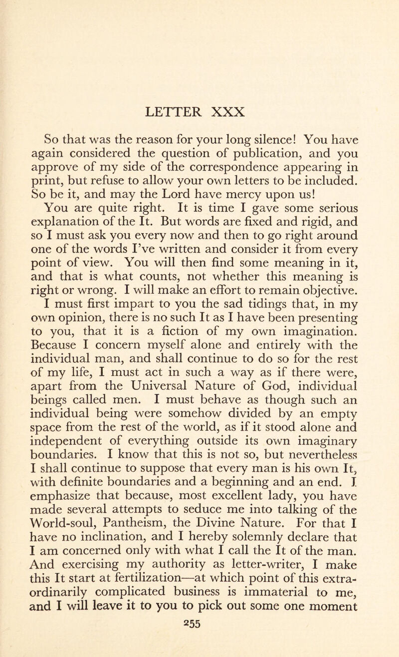 LETTER XXX So that was the reason for your long silence! You have again considered the question of publication, and you approve of my side of the correspondence appearing in print, but refuse to allow your own letters to be included. So be it, and may the Lord have mercy upon us! You are quite right. It is time I gave some serious explanation of the It. But words are fixed and rigid, and so I must ask you every now and then to go right around one of the words I’ve written and consider it from every point of view. You will then find some meaning in it, and that is what counts, not whether this meaning is right or wrong. I will make an effort to remain objective. I must first impart to you the sad tidings that, in my own opinion, there is no such It as I have been presenting to you, that it is a fiction of my own imagination. Because I concern myself alone and entirely with the individual man, and shall continue to do so for the rest of my life, I must act in such a way as if there were, apart from the Universal Nature of God, individual beings called men. I must behave as though such an individual being were somehow divided by an empty space from the rest of the world, as if it stood alone and independent of everything outside its own imaginary boundaries. I know that this is not so, but nevertheless I shall continue to suppose that every man is his own It, with definite boundaries and a beginning and an end. I emphasize that because, most excellent lady, you have made several attempts to seduce me into talking of the World-soul, Pantheism, the Divine Nature. For that I have no inclination, and I hereby solemnly declare that I am concerned only with what I call the It of the man. And exercising my authority as letter-writer, I make this It start at fertilization—at which point of this extra¬ ordinarily complicated business is immaterial to me, and I will leave it to you to pick out some one moment