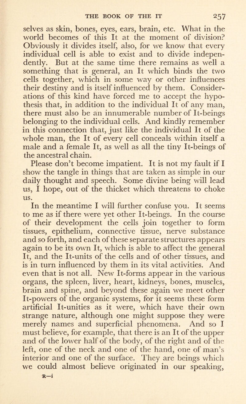 selves as skin, bones, eyes, ears, brain, etc. What in the world becomes of this It at the moment of division? Obviously it divides itself, also, for we know that every individual cell is able to exist and to divide indepen¬ dently. But at the same time there remains as well a something that is general, an It which binds the two cells together, which in some way or other influences their destiny and is itself influenced by them. Consider¬ ations of this kind have forced me to accept the hypo¬ thesis that, in addition to the individual It of any man, there must also be an innumerable number of It-beings belonging to the individual cells. And kindly remember in this connection that, just like the individual It of the whole man, the It of every cell conceals within itself a male and a female It, as well as all the tiny It-beings of the ancestral chain. Please don’t become impatient. It is not my fault if I show the tangle in things that are taken as simple in our daily thought and speech. Some divine being will lead us, I hope, out of the thicket which threatens to choke us. In the meantime I will further confuse you. It seems to me as if there were yet other It-beings. In the course of their development the cells join together to form tissues, epithelium, connective tissue, nerve substance and so forth, and each of these separate structures appears again to be its own It, which is able to affect the general It, and the It-units of the cells and of other tissues, and is in turn influenced by them in its vital activities. And even that is not all. New It-forms appear in the various organs, the spleen, liver, heart, kidneys, bones, muscles, brain and spine, and beyond these again we meet other It-powers of the organic systems, for it seems these form artificial It-unities as it were, which have their own strange nature, although one might suppose they were merely names and superficial phenomena. And so I must believe, for example, that there is an It of the upper and of the lower half of the body, of the right and of the left, one of the neck and one of the hand, one of man’s interior and one of the surface. They are beings which we could almost believe originated in our speaking, R—i