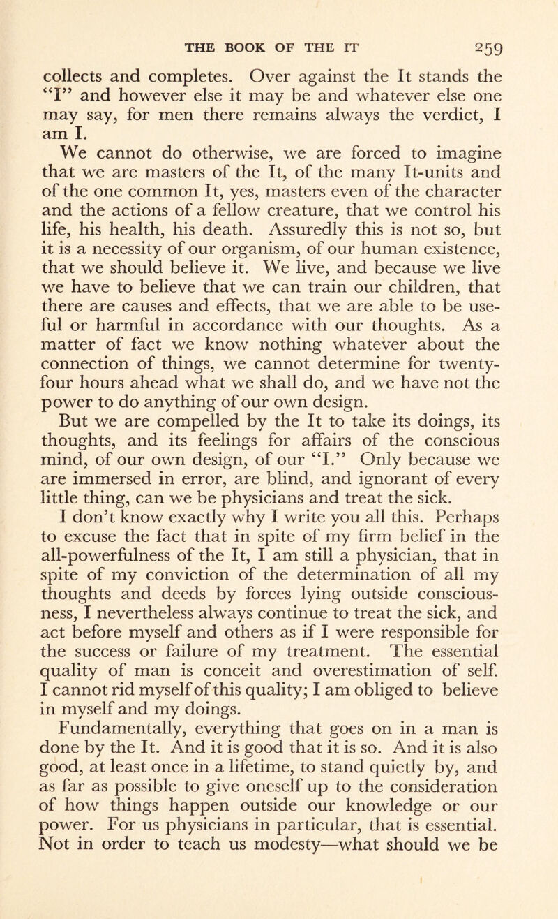 collects and completes. Over against the It stands the “I” and however else it may be and whatever else one may say, for men there remains always the verdict, I am I. We cannot do otherwise, we are forced to imagine that we are masters of the It, of the many It-units and of the one common It, yes, masters even of the character and the actions of a fellow creature, that we control his life, his health, his death. Assuredly this is not so, but it is a necessity of our organism, of our human existence, that we should believe it. We live, and because we live we have to believe that we can train our children, that there are causes and effects, that we are able to be use¬ ful or harmful in accordance with our thoughts. As a matter of fact we know nothing whatever about the connection of things, we cannot determine for twenty- four hours ahead what we shall do, and we have not the power to do anything of our own design. But we are compelled by the It to take its doings, its thoughts, and its feelings for affairs of the conscious mind, of our own design, of our “1.” Only because we are immersed in error, are blind, and ignorant of every little thing, can we be physicians and treat the sick. I don’t know exactly why I write you all this. Perhaps to excuse the fact that in spite of my firm belief in the all-powerfulness of the It, I am still a physician, that in spite of my conviction of the determination of all my thoughts and deeds by forces lying outside conscious¬ ness, I nevertheless always continue to treat the sick, and act before myself and others as if I were responsible for the success or failure of my treatment. The essential quality of man is conceit and overestimation of self. I cannot rid myself of this quality; I am obliged to believe in myself and my doings. Fundamentally, everything that goes on in a man is done by the It. And it is good that it is so. And it is also good, at least once in a lifetime, to stand quietly by, and as far as possible to give oneself up to the consideration of how things happen outside our knowledge or our power. For us physicians in particular, that is essential. Not in order to teach us modesty—what should we be