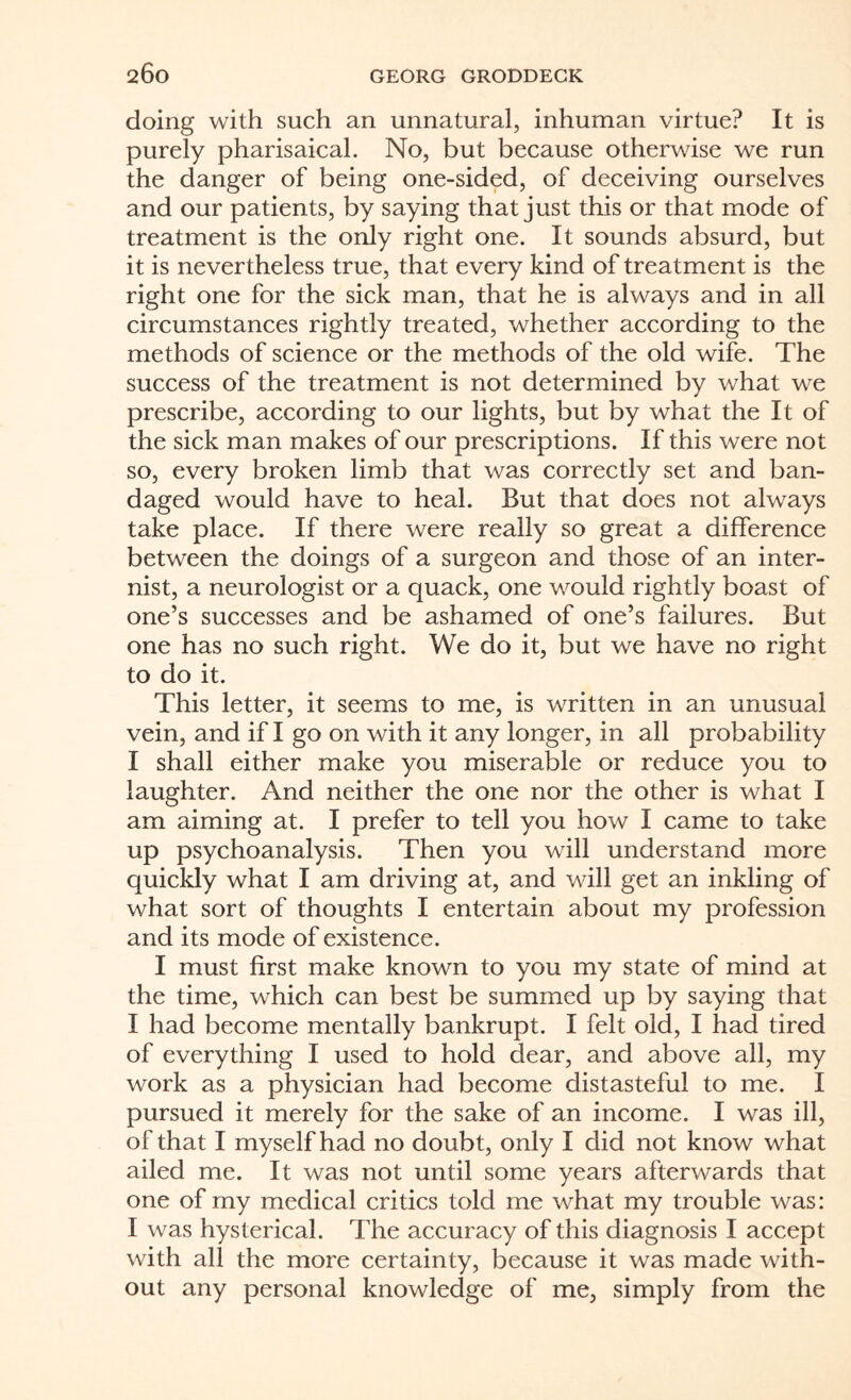 doing with such an unnatural, inhuman virtue? It is purely pharisaical. No, but because otherwise we run the danger of being one-sided, of deceiving ourselves and our patients, by saying that just this or that mode of treatment is the only right one. It sounds absurd, but it is nevertheless true, that every kind of treatment is the right one for the sick man, that he is always and in all circumstances rightly treated, whether according to the methods of science or the methods of the old wife. The success of the treatment is not determined by what we prescribe, according to our lights, but by what the It of the sick man makes of our prescriptions. If this were not so, every broken limb that was correctly set and ban¬ daged would have to heal. But that does not always take place. If there were really so great a difference between the doings of a surgeon and those of an inter¬ nist, a neurologist or a quack, one would rightly boast of one’s successes and be ashamed of one’s failures. But one has no such right. We do it, but we have no right to do it. This letter, it seems to me, is written in an unusual vein, and if I go on with it any longer, in all probability I shall either make you miserable or reduce you to laughter. And neither the one nor the other is what I am aiming at. I prefer to tell you how I came to take up psychoanalysis. Then you will understand more quickly what I am driving at, and will get an inkling of what sort of thoughts I entertain about my profession and its mode of existence. I must first make known to you my state of mind at the time, which can best be summed up by saying that I had become mentally bankrupt. I felt old, I had tired of everything I used to hold dear, and above all, my work as a physician had become distasteful to me. I pursued it merely for the sake of an income. I was ill, of that I myself had no doubt, only I did not know what ailed me. It was not until some years afterwards that one of my medical critics told me what my trouble was: I was hysterical. The accuracy of this diagnosis I accept with all the more certainty, because it was made with¬ out any personal knowledge of me, simply from the