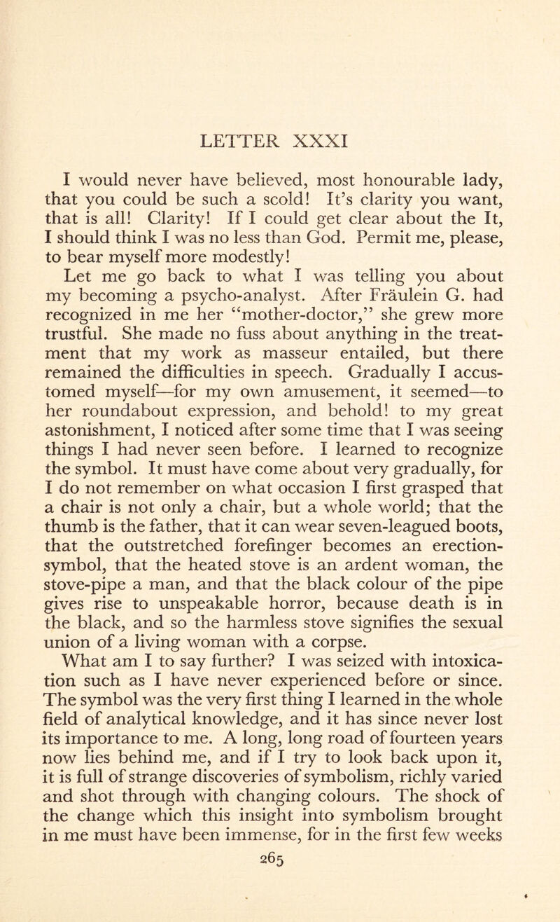 LETTER XXXI I would never have believed, most honourable lady, that you could be such a scold! It’s clarity you want, that is all! Clarity! If I could get clear about the It, I should think I was no less than God. Permit me, please, to bear myself more modestly! Let me go back to what I was telling you about my becoming a psycho-analyst. After Fraulein G. had recognized in me her “mother-doctor,” she grew more trustful. She made no fuss about anything in the treat¬ ment that my work as masseur entailed, but there remained the difficulties in speech. Gradually I accus¬ tomed myself—for my own amusement, it seemed—to her roundabout expression, and behold! to my great astonishment, I noticed after some time that I was seeing things I had never seen before. I learned to recognize the symbol. It must have come about very gradually, for I do not remember on what occasion I first grasped that a chair is not only a chair, but a whole world; that the thumb is the father, that it can wear seven-leagued boots, that the outstretched forefinger becomes an erection- symbol, that the heated stove is an ardent woman, the stove-pipe a man, and that the black colour of the pipe gives rise to unspeakable horror, because death is in the black, and so the harmless stove signifies the sexual union of a living woman with a corpse. What am I to say further? I was seized with intoxica¬ tion such as I have never experienced before or since. The symbol was the very first thing I learned in the whole field of analytical knowledge, and it has since never lost its importance to me. A long, long road of fourteen years now lies behind me, and if I try to look back upon it, it is full of strange discoveries of symbolism, richly varied and shot through with changing colours. The shock of the change which this insight into symbolism brought in me must have been immense, for in the first few weeks