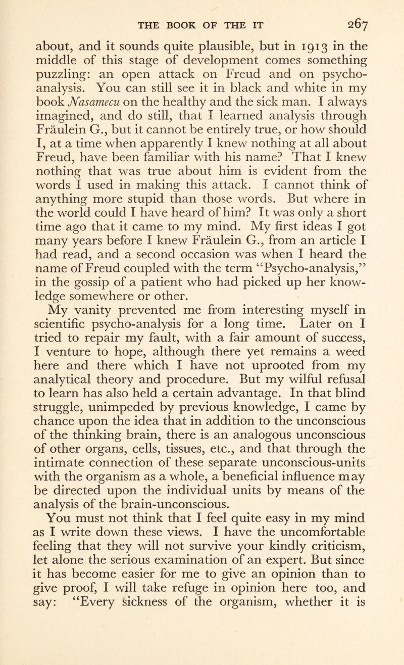 about, and it sounds quite plausible, but in 1913 in the middle of this stage of development comes something puzzling: an open attack on Freud and on psycho¬ analysis. You can still see it in black and white in my book Nasamecu on the healthy and the sick man. I always imagined, and do still, that 1 learned analysis through Fraulein G., but it cannot be entirely true, or how should I, at a time when apparently I knew nothing at all about Freud, have been familiar with his name? That I knew nothing that was true about him is evident from the words I used in making this attack. I cannot think of anything more stupid than those words. But where in the world could I have heard of him? It was only a short time ago that it came to my mind. My first ideas I got many years before I knew Fraulein G., from an article I had read, and a second occasion was when I heard the name of Freud coupled with the term “Psycho-analysis,” in the gossip of a patient who had picked up her know¬ ledge somewhere or other. My vanity prevented me from interesting myself in scientific psycho-analysis for a long time. Later on I tried to repair my fault, with a fair amount of success, I venture to hope, although there yet remains a weed here and there which I have not uprooted from my analytical theory and procedure. But my wilful refusal to learn has also held a certain advantage. In that blind struggle, unimpeded by previous knowledge, I came by chance upon the idea that in addition to the unconscious of the thinking brain, there is an analogous unconscious of other organs, cells, tissues, etc., and that through the intimate connection of these separate unconscious-units with the organism as a whole, a beneficial influence may be directed upon the individual units by means of the analysis of the brain-unconscious. You must not think that I feel quite easy in my mind as I write down these views. I have the uncomfortable feeling that they will not survive your kindly criticism, let alone the serious examination of an expert. But since it has become easier for me to give an opinion than to give proof, I will take refuge in opinion here too, and say: “Every sickness of the organism, whether it is