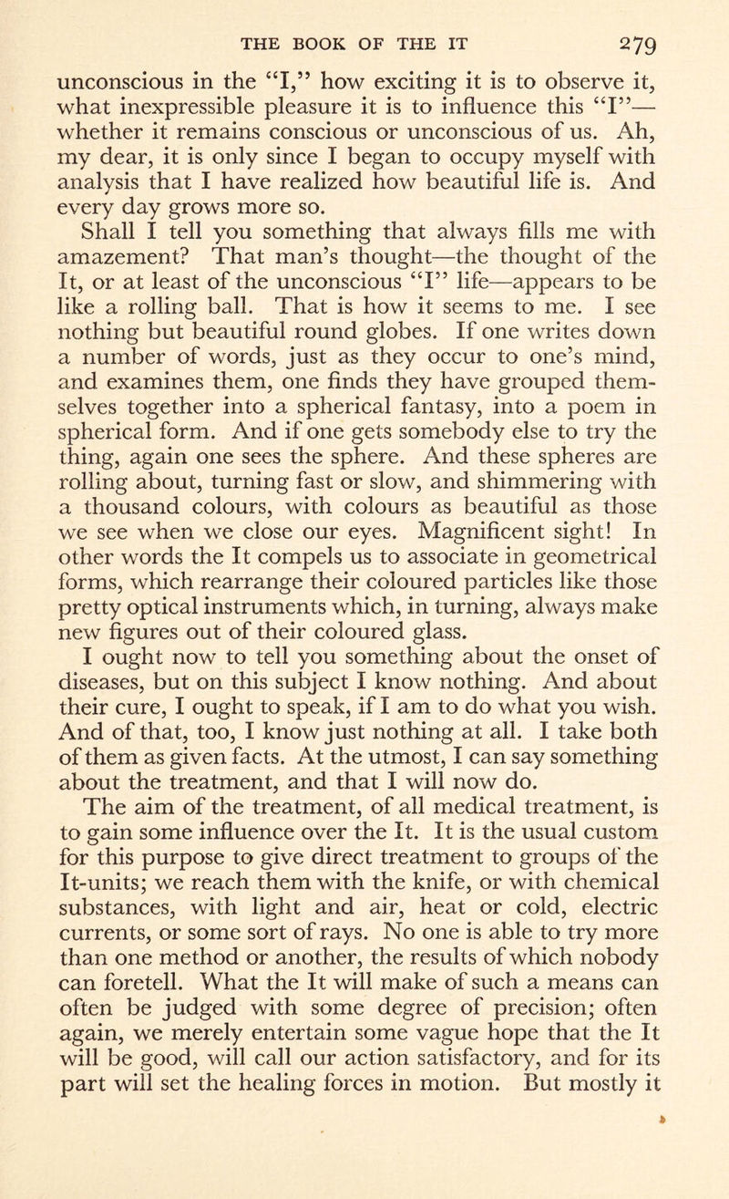 unconscious in the “I,” how exciting it is to observe it, what inexpressible pleasure it is to influence this “I”— whether it remains conscious or unconscious of us. Ah, my dear, it is only since I began to occupy myself with analysis that I have realized how beautiful life is. And every day grows more so. Shall I tell you something that always fills me with amazement? That man’s thought—the thought of the It, or at least of the unconscious “I” life—appears to be like a rolling ball. That is how it seems to me. I see nothing but beautiful round globes. If one writes down a number of words, just as they occur to one’s mind, and examines them, one finds they have grouped them¬ selves together into a spherical fantasy, into a poem in spherical form. And if one gets somebody else to try the thing, again one sees the sphere. And these spheres are rolling about, turning fast or slow, and shimmering with a thousand colours, with colours as beautiful as those we see when we close our eyes. Magnificent sight! In other words the It compels us to associate in geometrical forms, which rearrange their coloured particles like those pretty optical instruments which, in turning, always make new figures out of their coloured glass. I ought now to tell you something about the onset of diseases, but on this subject I know nothing. And about their cure, I ought to speak, if I am to do what you wish. And of that, too, I know just nothing at all. I take both of them as given facts. At the utmost, I can say something about the treatment, and that I will now do. The aim of the treatment, of all medical treatment, is to gain some influence over the It. It is the usual custom for this purpose to give direct treatment to groups of the It-units; we reach them with the knife, or with chemical substances, with light and air, heat or cold, electric currents, or some sort of rays. No one is able to try more than one method or another, the results of which nobody can foretell. What the It will make of such a means can often be judged with some degree of precision; often again, we merely entertain some vague hope that the It will be good, will call our action satisfactory, and for its part will set the healing forces in motion. But mostly it