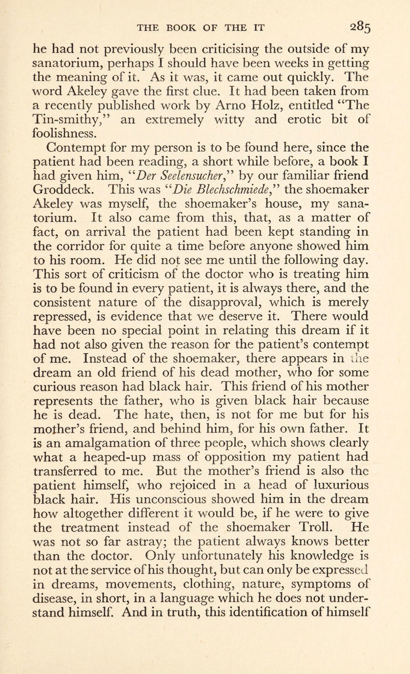 he had not previously been criticising the outside of my sanatorium, perhaps I should have been weeks in getting the meaning of it. As it was, it came out quickly. The word Akeley gave the first clue. It had been taken from a recently published work by Arno Holz, entitled “The Tin-smithy,” an extremely witty and erotic bit of foolishness. Contempt for my person is to be found here, since the patient had been reading, a short while before, a book I had given him, “Der Seelensucher,” by our familiar friend Groddeck. This was “Die Blechschmiede,” the shoemaker Akeley was myself, the shoemaker’s house, my sana¬ torium. It also came from this, that, as a matter of fact, on arrival the patient had been kept standing in the corridor for quite a time before anyone showed him to his room. He did not see me until the following day. This sort of criticism of the doctor who is treating him is to be found in every patient, it is always there, and the consistent nature of the disapproval, which is merely repressed, is evidence that we deserve it. There would have been no special point in relating this dream if it had not also given the reason for the patient’s contempt of me. Instead of the shoemaker, there appears in the dream an old friend of his dead mother, who for some curious reason had black hair. This friend of his mother represents the father, who is given black hair because he is dead. The hate, then, is not for me but for his mother’s friend, and behind him, for his own father. It is an amalgamation of three people, which shows clearly what a heaped-up mass of opposition my patient had transferred to me. But the mother’s friend is also the patient himself, who rejoiced in a head of luxurious black hair. His unconscious showed him in the dream how altogether different it would be, if he were to give the treatment instead of the shoemaker Troll. He was not so far astray; the patient always knows better than the doctor. Only unfortunately his knowledge is not at the service of his thought, but can only be expressed in dreams, movements, clothing, nature, symptoms of disease, in short, in a language which he does not under¬ stand himself. And in truth, this identification of himself