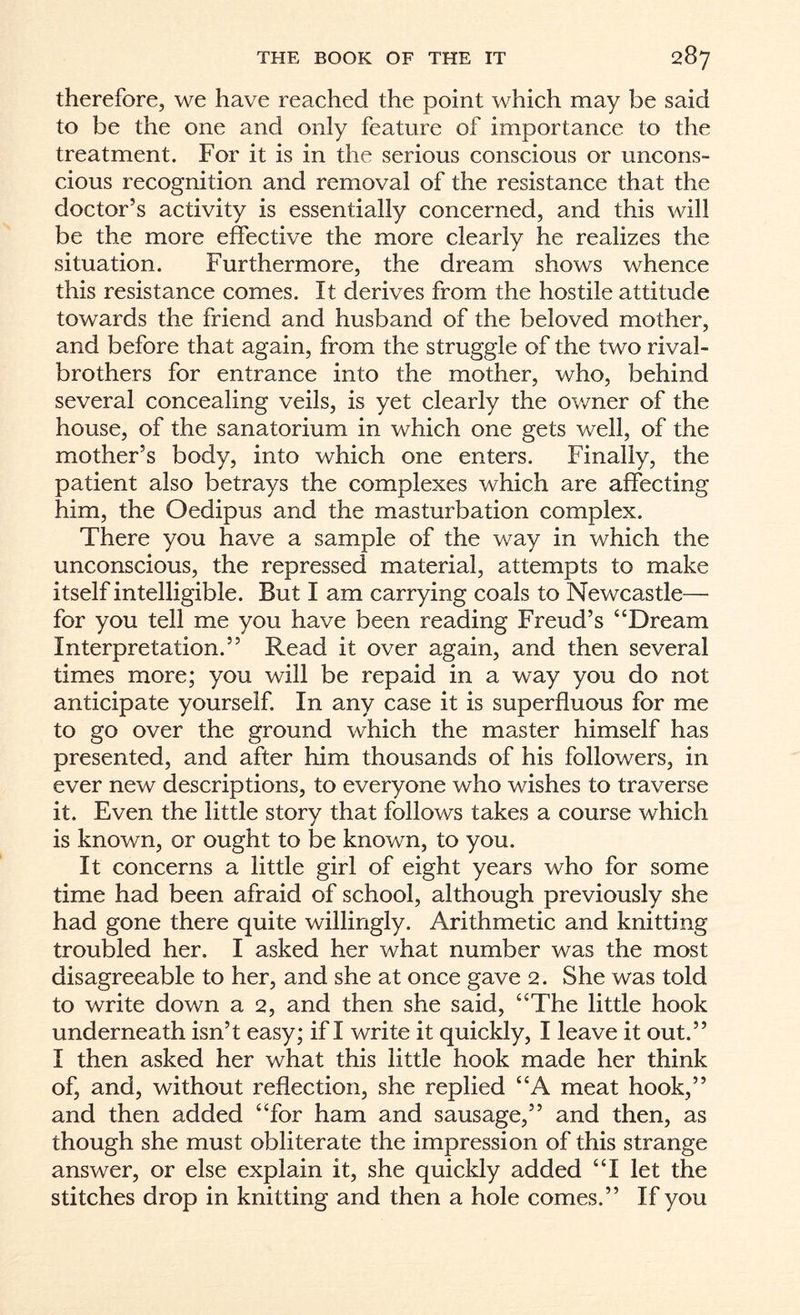 therefore, we have reached the point which may be said to be the one and only feature of importance to the treatment. For it is in the serious conscious or uncons¬ cious recognition and removal of the resistance that the doctor’s activity is essentially concerned, and this will be the more effective the more clearly he realizes the situation. Furthermore, the dream shows whence this resistance comes. It derives from the hostile attitude towards the friend and husband of the beloved mother, and before that again, from the struggle of the two rival- brothers for entrance into the mother, who, behind several concealing veils, is yet clearly the owner of the house, of the sanatorium in which one gets well, of the mother’s body, into which one enters. Finally, the patient also betrays the complexes which are affecting him, the Oedipus and the masturbation complex. There you have a sample of the way in which the unconscious, the repressed material, attempts to make itself intelligible. But I am carrying coals to Newcastle— for you tell me you have been reading Freud’s “Dream Interpretation.” Read it over again, and then several times more; you will be repaid in a way you do not anticipate yourself. In any case it is superfluous for me to go over the ground which the master himself has presented, and after him thousands of his followers, in ever new descriptions, to everyone who wishes to traverse it. Even the little story that follows takes a course which is known, or ought to be known, to you. It concerns a little girl of eight years who for some time had been afraid of school, although previously she had gone there quite willingly. Arithmetic and knitting troubled her. I asked her what number was the most disagreeable to her, and she at once gave 2. She was told to write down a 2, and then she said, “The little hook underneath isn’t easy; if I write it quickly, I leave it out.” I then asked her what this little hook made her think of, and, without reflection, she replied “A meat hook,” and then added “for ham and sausage,” and then, as though she must obliterate the impression of this strange answer, or else explain it, she quickly added “I let the stitches drop in knitting and then a hole comes.” If you