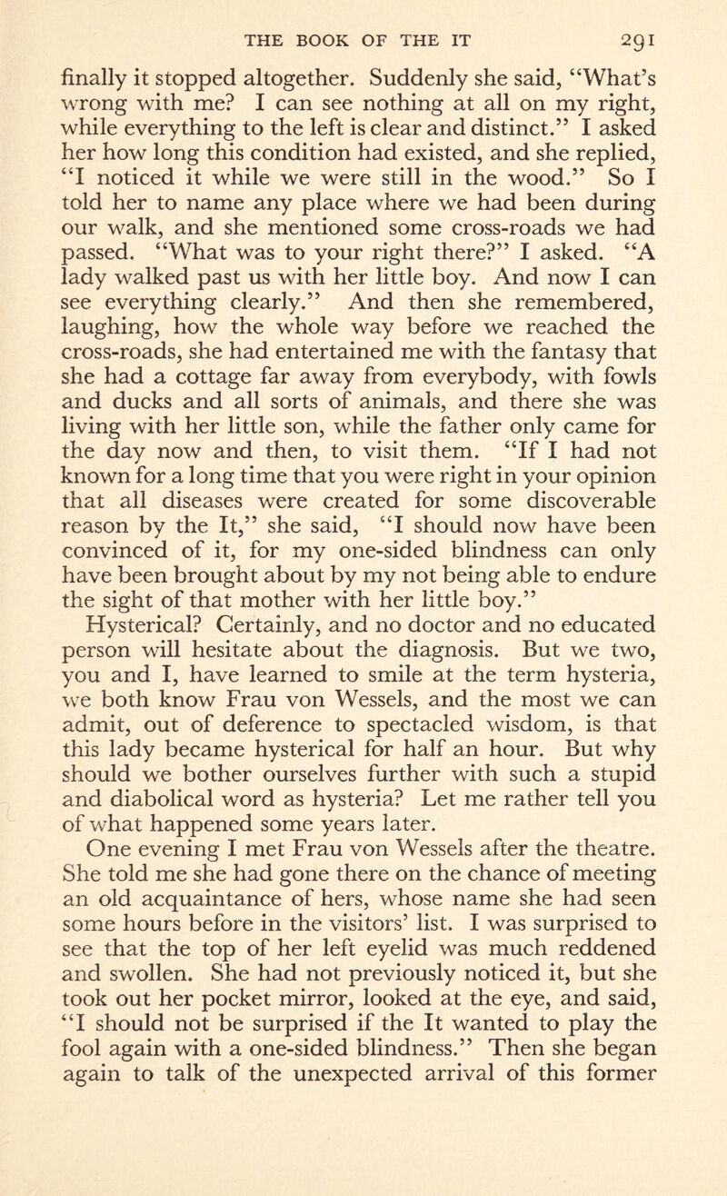 finally it stopped altogether. Suddenly she said, “What’s wrong with me? I can see nothing at all on my right, while everything to the left is clear and distinct.” I asked her how long this condition had existed, and she replied, “I noticed it while we were still in the wood.” So I told her to name any place where we had been during our walk, and she mentioned some cross-roads we had passed. “What was to your right there?” I asked. “A lady walked past us with her little boy. And now I can see everything clearly.” And then she remembered, laughing, how the whole way before we reached the cross-roads, she had entertained me with the fantasy that she had a cottage far away from everybody, with fowls and ducks and all sorts of animals, and there she was living with her little son, while the father only came for the day now and then, to visit them. “If I had not known for a long time that you were right in your opinion that all diseases were created for some discoverable reason by the It,” she said, “I should now have been convinced of it, for my one-sided blindness can only have been brought about by my not being able to endure the sight of that mother with her little boy.” Hysterical? Certainly, and no doctor and no educated person will hesitate about the diagnosis. But we two, you and I, have learned to smile at the term hysteria, we both know Frau von Wessels, and the most we can admit, out of deference to spectacled wisdom, is that this lady became hysterical for half an hour. But why should we bother ourselves further with such a stupid and diabolical word as hysteria? Let me rather tell you of what happened some years later. One evening I met Frau von Wessels after the theatre. She told me she had gone there on the chance of meeting an old acquaintance of hers, whose name she had seen some hours before in the visitors’ list. I was surprised to see that the top of her left eyelid was much reddened and swollen. She had not previously noticed it, but she took out her pocket mirror, looked at the eye, and said, “I should not be surprised if the It wanted to play the fool again with a one-sided blindness.” Then she began again to talk of the unexpected arrival of this former