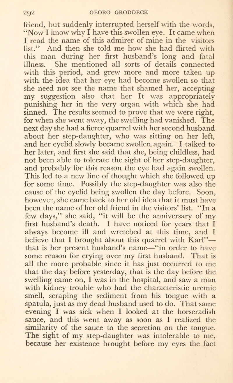 friend, but suddenly interrupted herself with the words, “Now I know why I have this swollen eye. It came when I read the name of this admirer of mine in the visitors list.” And then she told me how she had flirted with this man during her first husband’s long and fatal illness. She mentioned all sorts of details connected with this period, and grew more and more taken up with the idea that her eye had become swollen so that she need not see the name that shamed her, accepting my suggestion also that her It was appropriately punishing her in the very organ with which she had sinned. The results seemed to prove that we were right, for when she went away, the swelling had vanished. The next day she had a fierce quarrel with her second husband about her step-daughter, who was sitting on her left, and her eyelid slowly became swollen, again. I talked to her later, and first she said that she, being childless, had not been able to tolerate the sight of her step-daughter, and probably for this reason the eye had again swollen. This led to a new line of thought which she followed up for some time. Possibly the step-daughter was also the cause of the eyelid being swollen the day before. Soon, however, she came back to her old idea that it must have been the name of her old friend in the visitors’ list. “In a few days,” she said, “it will be the anniversary of my first husband’s death. I have noticed for years that I always become ill and wretched at this time, and I believe that I brought about this quarrel with Karl”— that is her present husband’s name—“in order to have some reason for crying over my first husband. That is all the more probable since it has just occurred to me that the day before yesterday, that is the day before the swelling came on, I was in the hospital, and saw a man with kidney trouble who had the characteristic uremic smell, scraping the sediment from his tongue with a spatula, just as my dead husband used to do. That same evening I was sick when I looked at the horseradish sauce, and this went away as soon as I realized the similarity of the sauce to the secretion on the tongue. The sight of my step-daughter was intolerable to me, because her existence brought before my eyes the fact