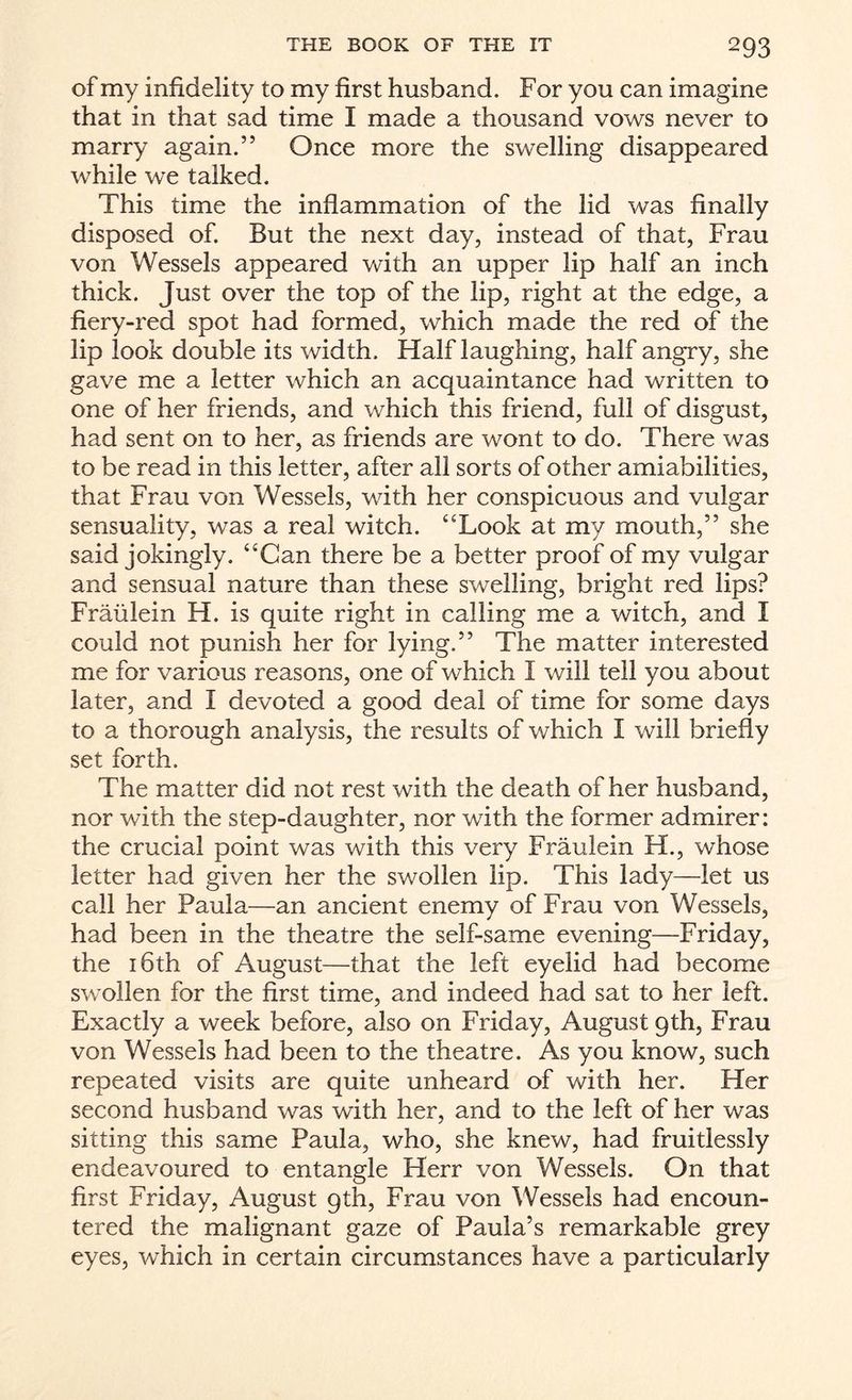 of my infidelity to my first husband. For you can imagine that in that sad time I made a thousand vows never to marry again.” Once more the swelling disappeared while we talked. This time the inflammation of the lid was finally disposed of. But the next day, instead of that, Frau von Wessels appeared with an upper lip half an inch thick. Just over the top of the lip, right at the edge, a fiery-red spot had formed, which made the red of the lip look double its width. Half laughing, half angry, she gave me a letter which an acquaintance had written to one of her friends, and which this friend, full of disgust, had sent on to her, as friends are wont to do. There was to be read in this letter, after all sorts of other amiabilities, that Frau von Wessels, with her conspicuous and vulgar sensuality, was a real witch. ‘‘Look at my mouth,” she said jokingly. “Can there be a better proof of my vulgar and sensual nature than these swelling, bright red lips? Fraiilein H. is quite right in calling me a witch, and I could not punish her for lying.” The matter interested me for various reasons, one of which I will tell you about later, and I devoted a good deal of time for some days to a thorough analysis, the results of which I will briefly set forth. The matter did not rest with the death of her husband, nor with the step-daughter, nor with the former admirer: the crucial point was with this very FrauJein H., whose letter had given her the swollen lip. This lady—let us call her Paula—an ancient enemy of Frau von Wessels, had been in the theatre the self-same evening—Friday, the 16th of August—that the left eyelid had become swollen for the first time, and indeed had sat to her left. Exactly a week before, also on Friday, August 9th, Frau von Wessels had been to the theatre. As you know, such repeated visits are quite unheard of with her. Her second husband was with her, and to the left of her was sitting this same Paula, who, she knew, had fruitlessly endeavoured to entangle Herr von Wessels. On that first Friday, August 9th, Frau von Wessels had encoun¬ tered the malignant gaze of Paula’s remarkable grey eyes, which in certain circumstances have a particularly