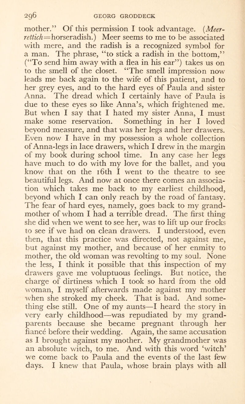 mother.” Of this permission I took advantage. (Meet- rettich=horseradish.) Meer seems to me to be associated with mere, and the radish is a recognized symbol for a man. The phrase, “to stick a radish in the bottom,” (“To send him away with a flea in his ear”) takes us on to the smell of the closet. “The smell impression now leads me back again to the wife of this patient, and to her grey eyes, and to the hard eyes of Paula and sister Anna. The dread which I certainly have of Paula is due to these eyes so like Anna’s, which frightened me. But when I say that I hated my sister Anna, I must make some reservation. Something in her I loved beyond measure, and that was her legs and her drawers. Even now I have in my possession a whole collection of Anna-legs in lace drawers, which I drew in the margin of my book during school time. In any case her legs have much to do with my love for the ballet, and you know that on the 16th I went to the theatre to see beautiful legs. And now at once there comes an associa¬ tion which takes me back to my earliest childhood, beyond which I can only reach by the road of fantasy. The fear of hard eyes, namely, goes back to my grand¬ mother of whom I had a terrible dread. The first thing she did when we went to see her, was to lift up our frocks to see if we had on clean drawers. I understood, even then, that this practice was directed, not against me, but against my mother, and because of her enmity to mother, the old woman was revolting to my soul. None the less, I think it possible that this inspection of my drawers gave me voluptuous feelings. But notice, the charge of dirtiness which I took so hard from the old woman, I myself afterwards made against my mother when she stroked my cheek. That is bad. And some¬ thing else still. One of my aunts—I heard the story in very early childhood—was repudiated by my grand¬ parents because she became pregnant through her fiance before their wedding. Again, the same accusation as I brought against my mother. My grandmother was an absolute witch, to me. And with this word ‘witch’ we come back to Paula and the events of the last few days. I knew that Paula, whose brain plays with all