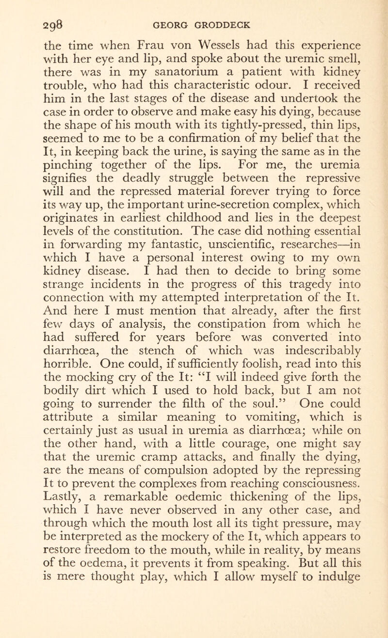 the time when Frau von Wessels had this experience with her eye and lip, and spoke about the uremic smell, there was in my sanatorium a patient with kidney trouble, who had this characteristic odour. I received him in the last stages of the disease and undertook the case in order to observe and make easy his dying, because the shape of his mouth with its tightly-pressed, thin lips, seemed to me to be a confirmation of my belief that the It, in keeping back the urine, is saying the same as in the pinching together of the lips. For me, the uremia signifies the deadly struggle between the repressive will and the repressed material forever trying to force its way up, the important urine-secretion complex, which originates in earliest childhood and lies in the deepest levels of the constitution. The case did nothing essential in forwarding my fantastic, unscientific, researches—in which I have a personal interest owing to my own kidney disease. I had then to decide to bring some strange incidents in the progress of this tragedy into connection with my attempted interpretation of the It. And here I must mention that already, after the first few days of analysis, the constipation from which he had suffered for years before was converted into diarrhoea, the stench of which was indescribably horrible. One could, if sufficiently foolish, read into this the mocking cry of the It: “I will indeed give forth the bodily dirt which I used to hold back, but I am not going to surrender the filth of the soul.” One could attribute a similar meaning to vomiting, which is certainly just as usual in uremia as diarrhoea; while on the other hand, with a little courage, one might say that the uremic cramp attacks, and finally the dying, are the means of compulsion adopted by the repressing It to prevent the complexes from reaching consciousness. Lastly, a remarkable oedemic thickening of the lips, which I have never observed in any other case, and through which the mouth lost all its tight pressure, may be interpreted as the mockery of the It, which appears to restore freedom to the mouth, while in reality, by means of the oedema, it prevents it from speaking. But all this is mere thought play, which I allow myself to indulge