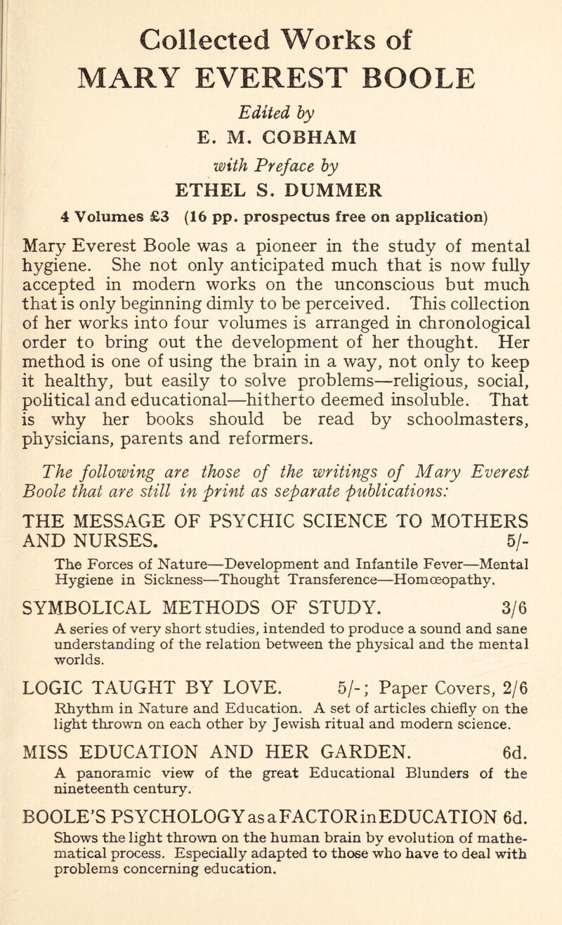 Collected Works of MARY EVEREST BOOLE Edited by E. M. COBHAM with Preface by ETHEL S. DUMMER 4 Volumes £3 (16 pp. prospectus free on application) Mary Everest Boole was a pioneer in the study of mental hygiene. She not only anticipated much that is now fully accepted in modern works on the unconscious but much that is only beginning dimly to be perceived. This collection of her works into four volumes is arranged in chronological order to bring out the development of her thought. Her method is one of using the brain in a way, not only to keep it healthy, but easily to solve problems—religious, social, political and educational—hitherto deemed insoluble. That is why her books should be read by schoolmasters, physicians, parents and reformers. The following are those of the writings of Mary Everest Boole that are still in print as separate publications: THE MESSAGE OF PSYCHIC SCIENCE TO MOTHERS AND NURSES. 5/- The Forces of Nature—Development and Infantile Fever—Mental Hygiene in Sickness—Thought Transference—Homoeopathy. SYMBOLICAL METHODS OF STUDY. 3/6 A series of very short studies, intended to produce a sound and sane understanding of the relation between the physical and the mental worlds. LOGIC TAUGHT BY LOVE. 5/-; Paper Covers, 2/6 Rhythm in Nature and Education. A set of articles chiefly on the light thrown on each other by Jewish ritual and modern science. MISS EDUCATION AND HER GARDEN. 6d. A panoramic view of the great Educational Blunders of the nineteenth century. BOOLE’S PSYCHOLOGYasaFACTORinEDUCATION 6d. Shows the light thrown on the human brain by evolution of mathe¬ matical process. Especially adapted to those who have to deal with problems concerning education.