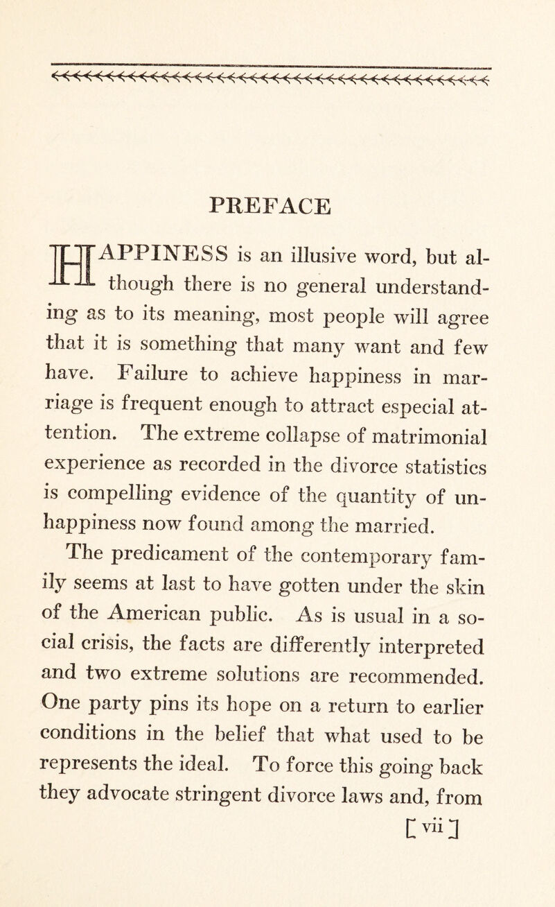 «««<-«< <-< < < < < <<<■ <-<-<Hr5 PREFACE TjHTAPPINESS is an illusive word, but al- -A-i though there is no general understand¬ ing as to its meaning, most people will agree that it is something that many want and few have. Failure to achieve happiness in mar¬ riage is frequent enough to attract especial at¬ tention. The extreme collapse of matrimonial experience as recorded in the divorce statistics is compelling evidence of the quantity of un¬ happiness now found among the married. The predicament of the contemporary fam¬ ily seems at last to have gotten under the skin of the American public. As is usual in a so¬ cial crisis, the facts are differently interpreted and two extreme solutions are recommended. One party pins its hope on a return to earlier conditions in the belief that what used to be represents the ideal. To force this going back they advocate stringent divorce laws and, from lyiil