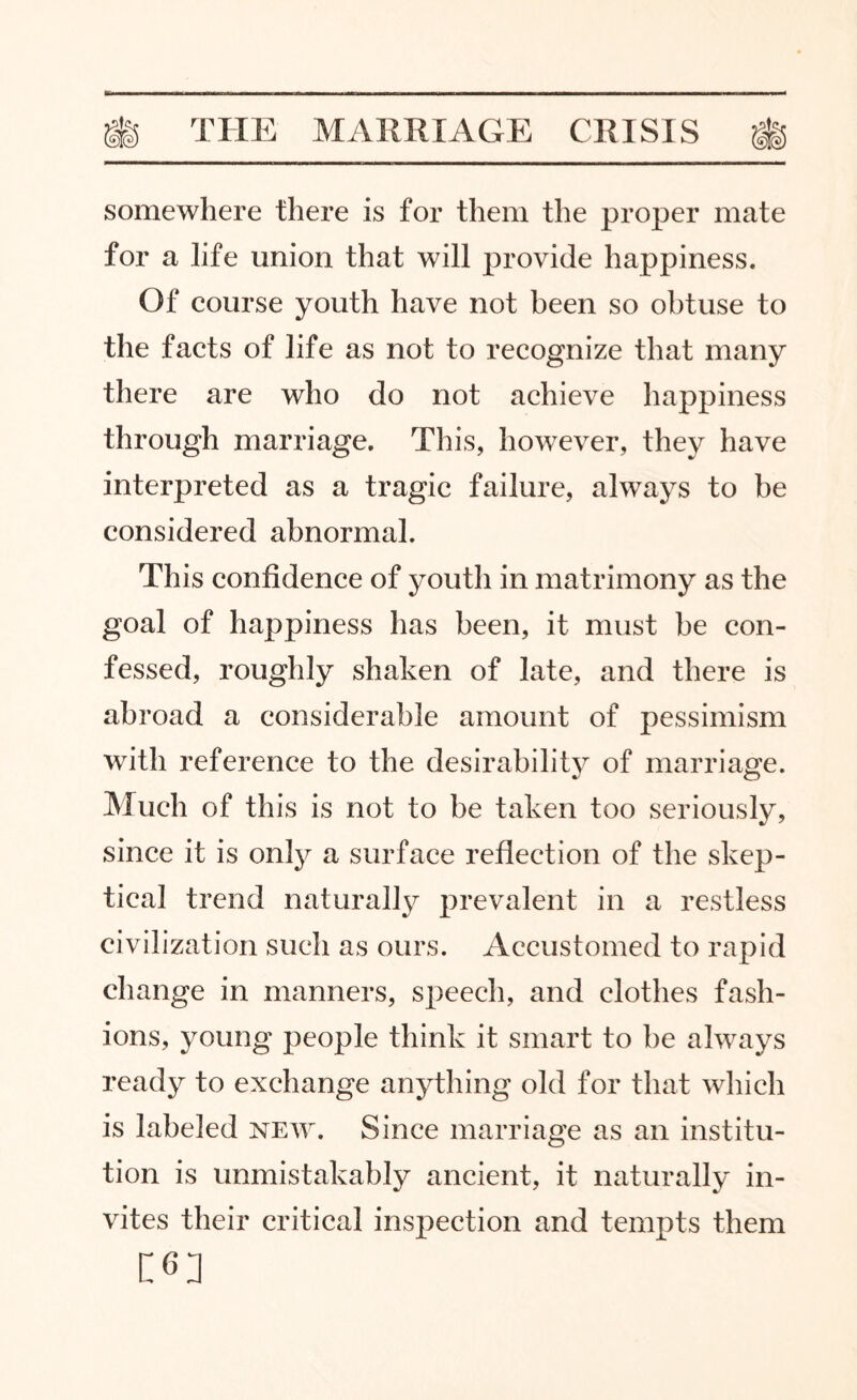 somewhere there is for them the proper mate for a life union that will provide happiness. Of course youth have not been so obtuse to the facts of life as not to recognize that many there are who do not achieve happiness through marriage. This, however, they have interpreted as a tragic failure, always to be considered abnormal. This confidence of youth in matrimony as the goal of happiness has been, it must he con¬ fessed, roughly shaken of late, and there is abroad a considerable amount of pessimism with reference to the desirability of marriage. Much of this is not to be taken too seriously, since it is only a surface reflection of the skep¬ tical trend naturally prevalent in a restless civilization such as ours. Accustomed to rapid change in manners, speech, and clothes fash¬ ions, young people think it smart to be always ready to exchange anything old for that which is labeled new. Since marriage as an institu¬ tion is unmistakably ancient, it naturally in¬ vites their critical inspection and tempts them